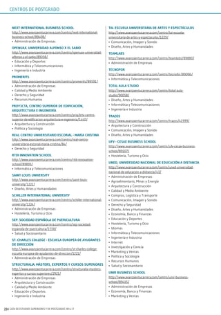 GUÍA DE ESTUDIOS SUPERIORES Y DE POSTGRADO 2016-17204
nExT inTErnATionAl BusinEss sChool
http://www.avanzaentucarrera.com/centro/next-international-
business-school/89408/
•	 Administración de Empresas
opEnuAx. uniVErsidAd AlFonso x El sABio
http://www.avanzaentucarrera.com/centro/openuax-universidad-
alfonso-x-el-sabio/89358/
•	 Educación y Deportes
•	 Informática y Telecomunicaciones
•	 Ingeniería e Industria
promEriTs
http://www.avanzaentucarrera.com/centro/promerits/89591/
•	 Administración de Empresas
•	 Calidad y Medio Ambiente
•	 Derecho y Seguridad
•	 Recursos Humanos
proy3CTA, CEnTro supErior dE EdiFiCACión,
ArQuiTECTurA E ingEniEríA
http://www.avanzaentucarrera.com/centro/proy3cta-centro-
superior-de-edificacion-arquitectura-e-ingenieria/1440/
•	 Arquitectura y Construcción
•	 Política y Sociología
rEAl CEnTro uniVErsiTArio EsCoriAl - mAríA CrisTinA
http://www.avanzaentucarrera.com/centro/real-centro-
universitario-escorial-maria-cristina/84/
•	 Derecho y Seguridad
rTdi innoVATion sChool
http://www.avanzaentucarrera.com/centro/rtdi-innovation-
school/89893/
•	 Informática y Telecomunicaciones
sAinT louis uniVErsiTy
http://www.avanzaentucarrera.com/centro/saint-louis-
university/1222/
•	 Diseño, Artes y Humanidades
sChillEr inTErnATionAl uniVErsiTy
http://www.avanzaentucarrera.com/centro/schiller-international-
university/1224/
•	 Administración de Empresas
•	 Hostelería, Turismo y Ocio
sEp. soCiEdAd EspAñolA dE puEriCulTurA
http://www.avanzaentucarrera.com/centro/sep-sociedad-
espanola-de-puericultura/1558/
•	 Salud y Sociosanitario
sT. ChArlEs CollEgE - EsCuElA EuropEA dE AyudAnTEs
dE dirECCión
http://www.avanzaentucarrera.com/centro/st-charles-college-
escuela-europea-de-ayudantes-de-direccion/1221/
•	 Administración de Empresas
sTruCTurAliA. mÁsTErs, ExpErTos y Cursos supEriorEs
http://www.avanzaentucarrera.com/centro/structuralia-masters-
expertos-y-cursos-superiores/2921/
•	 Administración de Empresas
•	 Arquitectura y Construcción
•	 Calidad y Medio Ambiente
•	 Educación y Deportes
•	 Ingeniería e Industria
TAi. EsCuElA uniVErsiTAriA dE ArTEs y EspECTÁCulos
http://www.avanzaentucarrera.com/centro/tai-escuela-
universitaria-de-artes-y-espectaculos/1229/
•	 Comunicación, Imagen y Sonido
•	 Diseño, Artes y Humanidades
TEAmlABs
http://www.avanzaentucarrera.com/centro/teamlabs/89880/
•	 Administración de Empresas
TECnoFor
http://www.avanzaentucarrera.com/centro/tecnofor/89096/
•	 Informática y Telecomunicaciones
ToTAl AulA sTudio
http://www.avanzaentucarrera.com/centro/total-aula-
studio/90058/
•	 Diseño, Artes y Humanidades
•	 Informática y Telecomunicaciones
•	 Ingeniería e Industria
TrAzos
http://www.avanzaentucarrera.com/centro/trazos/41999/
•	 Arquitectura y Construcción
•	 Comunicación, Imagen y Sonido
•	 Diseño, Artes y Humanidades
uFV - CEsAE BusinEss sChool
http://www.avanzaentucarrera.com/centro/ufv-cesae-business-
school/89107/
•	 Hostelería, Turismo y Ocio
unEd, uniVErsidAd nACionAl dE EduCACión A disTAnCiA
http://www.avanzaentucarrera.com/centro/uned-universidad-
nacional-de-educacion-a-distancia/43/
•	 Administración de Empresas
•	 Agroalimentario, Minas y Energía
•	 Arquitectura y Construcción
•	 Calidad y Medio Ambiente
•	 Compras, Logística y Transporte
•	 Comunicación, Imagen y Sonido
•	 Derecho y Seguridad
•	 Diseño, Artes y Humanidades
•	 Economía, Banca y Finanzas
•	 Educación y Deportes
•	 Hostelería, Turismo y Ocio
•	 Idiomas
•	 Informática y Telecomunicaciones
•	 Ingeniería e Industria
•	 Internet
•	 Investigación y Ciencia
•	 Marketing y Ventas
•	 Política y Sociología
•	 Recursos Humanos
•	 Salud y Sociosanitario
unir BusinEss sChool
http://www.avanzaentucarrera.com/centro/unir-business-
school/89415/
•	 Administración de Empresas
•	 Economía, Banca y Finanzas
•	 Marketing y Ventas
CENTROS DE POSTGRADO
 