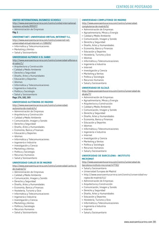 205www.avanzaentucarrera.com
uniTEd inTErnATionAl BusinEss sChools
http://www.avanzaentucarrera.com/centro/united-international-
business-schools/89507/
•	 Administración de Empresas
pág. 1
uniVErnET.nET. uniVErsidAd VirTuAl inTErnET s.l.
http://www.avanzaentucarrera.com/centro/univernet-net-
universidad-virtual-internet-s-l-/28609/
•	 Informática y Telecomunicaciones
•	 Marketing y Ventas
•	 Salud y Sociosanitario
uniVErsidAd AlFonso x El sABio
http://www.avanzaentucarrera.com/centro/universidad-alfonso-x-
el-sabio/1/
•	 Arquitectura y Construcción
•	 Calidad y Medio Ambiente
•	 Derecho y Seguridad
•	 Diseño, Artes y Humanidades
•	 Educación y Deportes
•	 Idiomas
•	 Informática y Telecomunicaciones
•	 Ingeniería e Industria
•	 Política y Sociología
•	 Salud y Sociosanitario
pags. 174, 182, 183
uniVErsidAd AuTónomA dE mAdrid
http://www.avanzaentucarrera.com/centro/universidad-
autonoma-de-madrid/4/
•	 Administración de Empresas
•	 Arquitectura y Construcción
•	 Calidad y Medio Ambiente
•	 Comunicación, Imagen y Sonido
•	 Derecho y Seguridad
•	 Diseño, Artes y Humanidades
•	 Economía, Banca y Finanzas
•	 Educación y Deportes
•	 Idiomas
•	 Informática y Telecomunicaciones
•	 Ingeniería e Industria
•	 Investigación y Ciencia
•	 Marketing y Ventas
•	 Política y Sociología
•	 Recursos Humanos
•	 Salud y Sociosanitario
uniVErsidAd CArlos iii dE mAdrid
http://www.avanzaentucarrera.com/centro/universidad-carlos-iii-
de-madrid/5/
•	 Administración de Empresas
•	 Calidad y Medio Ambiente
•	 Comunicación, Imagen y Sonido
•	 Derecho y Seguridad
•	 Diseño, Artes y Humanidades
•	 Economía, Banca y Finanzas
•	 Hostelería, Turismo y Ocio
•	 Informática y Telecomunicaciones
•	 Ingeniería e Industria
•	 Investigación y Ciencia
•	 Marketing y Ventas
•	 Política y Sociología
•	 Recursos Humanos
•	 Salud y Sociosanitario
uniVErsidAd CompluTEnsE dE mAdrid
http://www.avanzaentucarrera.com/centro/universidad-
complutense-de-madrid/6/
•	 Administración de Empresas
•	 Agroalimentario, Minas y Energía
•	 Calidad y Medio Ambiente
•	 Comunicación, Imagen y Sonido
•	 Derecho y Seguridad
•	 Diseño, Artes y Humanidades
•	 Economía, Banca y Finanzas
•	 Educación y Deportes
•	 Hostelería, Turismo y Ocio
•	 Idiomas
•	 Informática y Telecomunicaciones
•	 Ingeniería e Industria
•	 Internet
•	 Investigación y Ciencia
•	 Marketing y Ventas
•	 Política y Sociología
•	 Recursos Humanos
•	 Salud y Sociosanitario
uniVErsidAd dE AlCAlÁ
http://www.avanzaentucarrera.com/centro/universidad-de-
alcala/7/
•	 Administración de Empresas
•	 Agroalimentario, Minas y Energía
•	 Arquitectura y Construcción
•	 Calidad y Medio Ambiente
•	 Comunicación, Imagen y Sonido
•	 Derecho y Seguridad
•	 Diseño, Artes y Humanidades
•	 Economía, Banca y Finanzas
•	 Educación y Deportes
•	 Idiomas
•	 Informática y Telecomunicaciones
•	 Ingeniería e Industria
•	 Internet
•	 Investigación y Ciencia
•	 Marketing y Ventas
•	 Política y Sociología
•	 Recursos Humanos
•	 Salud y Sociosanitario
uniVErsidAd dE BArCElonA - insTiTuTo
miCromAT
http://www.avanzaentucarrera.com/centro/universidad-de-
barcelona-instituto-micromat/47730/
•	 Salud y Sociosanitario
•	 Universidad Europea de Madrid
•	 http://www.avanzaentucarrera.com/centro/universidad-eu-
ropea-de-madrid/41/
•	 Administración de Empresas
•	 Arquitectura y Construcción
•	 Comunicación, Imagen y Sonido
•	 Derecho y Seguridad
•	 Diseño, Artes y Humanidades
•	 Educación y Deportes
•	 Hostelería, Turismo y Ocio
•	 Informática y Telecomunicaciones
•	 Ingeniería e Industria
•	 Internet
•	 Salud y Sociosanitario
CENTROS DE POSTGRADO
 
