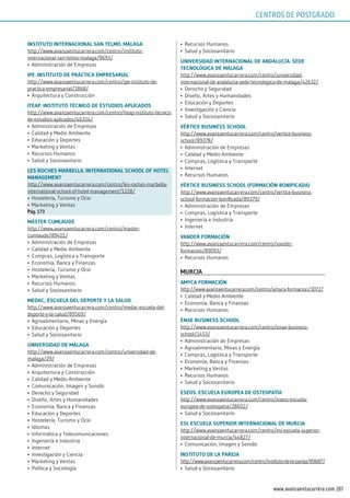 207www.avanzaentucarrera.com
insTiTuTo inTErnACionAl sAn TElmo. mÁlAgA
http://www.avanzaentucarrera.com/centro/instituto-
internacional-san-telmo-malaga/9693/
•	 Administración de Empresas
ipE. insTiTuTo dE prÁCTiCA EmprEsAriAl
http://www.avanzaentucarrera.com/centro/ipe-instituto-de-
practica-empresarial/1868/
•	 Arquitectura y Construcción
iTEAp. insTiTuTo TéCniCo dE EsTudios ApliCAdos
http://www.avanzaentucarrera.com/centro/iteap-instituto-tecnico-
de-estudios-aplicados/46354/
•	 Administración de Empresas
•	 Calidad y Medio Ambiente
•	 Educación y Deportes
•	 Marketing y Ventas
•	 Recursos Humanos
•	 Salud y Sociosanitario
lEs roChEs mArBEllA. inTErnATionAl sChool oF hoTEl
mAnAgEmEnT
http://www.avanzaentucarrera.com/centro/les-roches-marbella-
international-school-of-hotel-management/1228/
•	 Hostelería, Turismo y Ocio
•	 Marketing y Ventas
pág. 173
mÁsTEr CumlAudE
http://www.avanzaentucarrera.com/centro/master-
cumlaude/89401/
•	 Administración de Empresas
•	 Calidad y Medio Ambiente
•	 Compras, Logística y Transporte
•	 Economía, Banca y Finanzas
•	 Hostelería, Turismo y Ocio
•	 Marketing y Ventas
•	 Recursos Humanos
•	 Salud y Sociosanitario
mEdAC, EsCuElA dEl dEporTE y lA sAlud
http://www.avanzaentucarrera.com/centro/medac-escuela-del-
deporte-y-la-salud/89569/
•	 Agroalimentario, Minas y Energía
•	 Educación y Deportes
•	 Salud y Sociosanitario
uniVErsidAd dE mÁlAgA
http://www.avanzaentucarrera.com/centro/universidad-de-
malaga/29/
•	 Administración de Empresas
•	 Arquitectura y Construcción
•	 Calidad y Medio Ambiente
•	 Comunicación, Imagen y Sonido
•	 Derecho y Seguridad
•	 Diseño, Artes y Humanidades
•	 Economía, Banca y Finanzas
•	 Educación y Deportes
•	 Hostelería, Turismo y Ocio
•	 Idiomas
•	 Informática y Telecomunicaciones
•	 Ingeniería e Industria
•	 Internet
•	 Investigación y Ciencia
•	 Marketing y Ventas
•	 Política y Sociología
•	 Recursos Humanos
•	 Salud y Sociosanitario
uniVErsidAd inTErnACionAl dE AndAluCíA. sEdE
TECnológiCA dE mÁlAgA
http://www.avanzaentucarrera.com/centro/universidad-
internacional-de-andalucia-sede-tecnologica-de-malaga/42632/
•	 Derecho y Seguridad
•	 Diseño, Artes y Humanidades
•	 Educación y Deportes
•	 Investigación y Ciencia
•	 Salud y Sociosanitario
VérTiCE BusinEss sChool
http://www.avanzaentucarrera.com/centro/vertice-business-
school/89378/
•	 Administración de Empresas
•	 Calidad y Medio Ambiente
•	 Compras, Logística y Transporte
•	 Internet
•	 Recursos Humanos
VérTiCE BusinEss sChool (FormACión BoniFiCAdA)
http://www.avanzaentucarrera.com/centro/vertice-business-
school-formacion-bonificada/89379/
•	 Administración de Empresas
•	 Compras, Logística y Transporte
•	 Ingeniería e Industria
•	 Internet
VAndEr FormACión
http://www.avanzaentucarrera.com/centro/vander-
formacion/89093/
•	 Recursos Humanos
murCiA
AmyCA FormACión
http://www.avanzaentucarrera.com/centro/amyca-formacion/3072/
•	 Calidad y Medio Ambiente
•	 Economía, Banca y Finanzas
•	 Recursos Humanos
EnAE BusinEss sChool
http://www.avanzaentucarrera.com/centro/enae-business-
school/1453/
•	 Administración de Empresas
•	 Agroalimentario, Minas y Energía
•	 Compras, Logística y Transporte
•	 Economía, Banca y Finanzas
•	 Marketing y Ventas
•	 Recursos Humanos
•	 Salud y Sociosanitario
EsEos. EsCuElA EuropEA dE osTEopATíA
http://www.avanzaentucarrera.com/centro/eseos-escuela-
europea-de-osteopatia/28602/
•	 Salud y Sociosanitario
Esi. EsCuElA supErior inTErnACionAl dE murCiA
http://www.avanzaentucarrera.com/centro/esi-escuela-superior-
internacional-de-murcia/44827/
•	 Comunicación, Imagen y Sonido
insTiTuTo dE lA pArEjA
http://www.avanzaentucarrera.com/centro/instituto-de-la-pareja/89687/
•	 Salud y Sociosanitario
CENTROS DE POSTGRADO
 