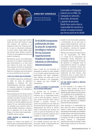 19www.avanzaentucarrera.com
TU FUTURO EMPLEO
Licenciada en Pedagogía
Laboral con un MBA. ha
trabajado en selección,
desarrollo, formación
y gestión de personal.
Desde hace cuatro años es
responsable de encontrar y
retener al equipo humano
que forma parte de K-LAGAN
ANNA REY GONZÁLEZ
Directora de Recursos
Humanos de K-LAGAN
y que quieran, al igual que nosotros
luchar por hacer del mundo un lugar
más humano, nos ponemos a su
disposición como una “empresa final”
en la que su desarrollo profesional
no tiene límites, donde deben elegir
qué quieren hacer, dónde y cuándo, y
nosotros les acompañaremos para que
puedan conseguirlo.
Necesitamos contar con profesionales
que vean en el trabajo la oportunidad
para autorrealizarse y no sólo como
una manera de tener una nómina.
Para nosotros el dinero es importante
como medio, pero no como fin último.
Queremos conseguir que nuestra gente
se sienta satisfecha de lo que hace.
¿cuÁL ES EL pERFIL QuE SE REQuIERE?
En K-LAGAN incorporamos profesionales
de todas las áreas de ingeniería
tecnológica e industrial. Por ello,
mayoritariamente buscamos titulados
en ingeniería industrial, en cualquiera
de sus especialidades, o en informática y
telecomunicaciones.
Nuestra experiencia en el sector nos hace
muy conscientes de que la labor de un
consultor no es fácil y no todo el mundo
está preparado para adaptarse a los
cambios y al nivel de exigencia que ello
supone. Por eso, necesitamos personas
con ambición, que se quieran comer el
mundo, flexibles, dinámicas y creativas,
que se apasionen con lo que hacen.
Porque si no tienen estas inquietudes…
K-LAGAN no les va a gustar.
¿cóMO vALORAN LA FORMAcIóN dE
pOStGRAdO?
Siempre de manera muy positiva. El
hecho de que un profesional haya tenido
la iniciativa de especializarse en algún
área a través de una formación de
postgrado es siempre un valor añadido
a su currículum porque demuestra que
técnicamente está mejor preparado.
Pero, además, nos indica que es una
persona proactiva y con inquietudes,
un aspecto que para K-LAGAN es
fundamental.
¿cóMO ES LA AcOGIdA y LA AdAptAcIóN
dE LOS NuEvOS EMpLEAdOS?
La persona que se incorpora a
K-LAGAN es acompañada en todo
momento por su responsable directo
y por el resto del equipo, y desde el
inicio recibe formación sobre nuestra
filosofía y procesos internos. El
primer día participa en una sesión de
bienvenida donde compañeros de cada
departamento de central le ofrecen
toda la información que necesita, así
como un pack de bienvenida con todo
el material corporativo necesario para
empezar su “viaje” en K-LAGAN.
¿Qué pLAN dE FORMAcIóN OFREcEN?
En K-LAGAN ofrecemos dos tipos de
formación. Desde el departamento de
Recursos Humanos se ofrecen
durante el año formaciones genéricas
y transversales de las que todo el
equipo puede beneficiarse, como por
ejemplo gestión del tiempo, dirección
de proyectos, coaching de equipos,
gestión de conflictos, entre otras.
Además, es a través de los seguimientos
con los responsables, con RRHH
o a través de las evaluaciones del
desempeño, donde detectamos las
necesidades específicas de formación.
No obstante, el trabajador tiene la
oportunidad de solicitar en cualquier
momento la formación técnica que
considere útil para el desarrollo de su
proyecto y/o para su propio desarrollo
profesional. De esta manera, cada
profesional tiene su propio plan de
formación personalizado y adaptado a
sus necesidades reales.
¿dE Qué pARtES cONStA EL pROcESO
dE SELEccIóN?
En KLG buscamos a los mejores. Por
ello, en nuestro proceso de selección
realizamos diferentes entrevistas con el
objetivodepodervalidarlosconocimientos
y la experiencia de los profesionales, sus
motivaciones reales y sus expectativas,
así como las habilidades y competencias
que tiene para determinar el verdadero
potencial de dicho profesional.
Cada entrevista es la oportunidad que
tiene tanto KLG como el candidato de
analizar si todas las piezas encajan. No
sóloevalúaelentrevistador,loscandidatos
también valoran si les interesa el proyecto,
las condiciones y los valores y cultura de
la empresa. Por ello, en cada entrevista
somos cercanos y transparentes,
queremos que, desde el principio, ambas
partes tengan ilusión por el inicio de la
colaboración.
enK-LAGANincorporamos
profesionalesdetodas
lasáreasde laingeniería
tecnológicaeindustrial.
Poreso,buscamos
mayoritariamente
tituladoseningeniería
industrial,eninformáticay
telecomunicaciones
 