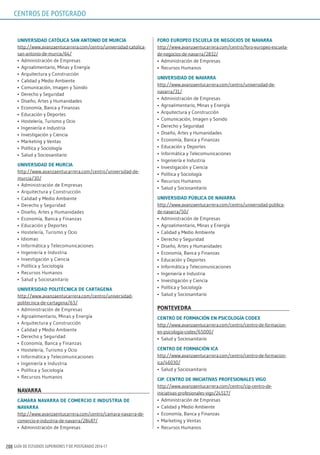 GUÍA DE ESTUDIOS SUPERIORES Y DE POSTGRADO 2016-17208
uniVErsidAd CATóliCA sAn AnTonio dE murCiA
http://www.avanzaentucarrera.com/centro/universidad-catolica-
san-antonio-de-murcia/64/
•	 Administración de Empresas
•	 Agroalimentario, Minas y Energía
•	 Arquitectura y Construcción
•	 Calidad y Medio Ambiente
•	 Comunicación, Imagen y Sonido
•	 Derecho y Seguridad
•	 Diseño, Artes y Humanidades
•	 Economía, Banca y Finanzas
•	 Educación y Deportes
•	 Hostelería, Turismo y Ocio
•	 Ingeniería e Industria
•	 Investigación y Ciencia
•	 Marketing y Ventas
•	 Política y Sociología
•	 Salud y Sociosanitario
uniVErsidAd dE murCiA
http://www.avanzaentucarrera.com/centro/universidad-de-
murcia/30/
•	 Administración de Empresas
•	 Arquitectura y Construcción
•	 Calidad y Medio Ambiente
•	 Derecho y Seguridad
•	 Diseño, Artes y Humanidades
•	 Economía, Banca y Finanzas
•	 Educación y Deportes
•	 Hostelería, Turismo y Ocio
•	 Idiomas
•	 Informática y Telecomunicaciones
•	 Ingeniería e Industria
•	 Investigación y Ciencia
•	 Política y Sociología
•	 Recursos Humanos
•	 Salud y Sociosanitario
uniVErsidAd poliTéCniCA dE CArTAgEnA
http://www.avanzaentucarrera.com/centro/universidad-
politecnica-de-cartagena/63/
•	 Administración de Empresas
•	 Agroalimentario, Minas y Energía
•	 Arquitectura y Construcción
•	 Calidad y Medio Ambiente
•	 Derecho y Seguridad
•	 Economía, Banca y Finanzas
•	 Hostelería, Turismo y Ocio
•	 Informática y Telecomunicaciones
•	 Ingeniería e Industria
•	 Política y Sociología
•	 Recursos Humanos
nAVArrA
CÁmArA nAVArrA dE ComErCio E indusTriA dE
nAVArrA
http://www.avanzaentucarrera.com/centro/camara-navarra-de-
comercio-e-industria-de-navarra/28487/
•	 Administración de Empresas
Foro EuropEo EsCuElA dE nEgoCios dE nAVArrA
http://www.avanzaentucarrera.com/centro/foro-europeo-escuela-
de-negocios-de-navarra/2832/
•	 Administración de Empresas
•	 Recursos Humanos
uniVErsidAd dE nAVArrA
http://www.avanzaentucarrera.com/centro/universidad-de-
navarra/31/
•	 Administración de Empresas
•	 Agroalimentario, Minas y Energía
•	 Arquitectura y Construcción
•	 Comunicación, Imagen y Sonido
•	 Derecho y Seguridad
•	 Diseño, Artes y Humanidades
•	 Economía, Banca y Finanzas
•	 Educación y Deportes
•	 Informática y Telecomunicaciones
•	 Ingeniería e Industria
•	 Investigación y Ciencia
•	 Política y Sociología
•	 Recursos Humanos
•	 Salud y Sociosanitario
uniVErsidAd púBliCA dE nAVArrA
http://www.avanzaentucarrera.com/centro/universidad-publica-
de-navarra/50/
•	 Administración de Empresas
•	 Agroalimentario, Minas y Energía
•	 Calidad y Medio Ambiente
•	 Derecho y Seguridad
•	 Diseño, Artes y Humanidades
•	 Economía, Banca y Finanzas
•	 Educación y Deportes
•	 Informática y Telecomunicaciones
•	 Ingeniería e Industria
•	 Investigación y Ciencia
•	 Política y Sociología
•	 Salud y Sociosanitario
ponTEVEdrA
CEnTro dE FormACión En psiCologíA CodEx
http://www.avanzaentucarrera.com/centro/centro-de-formacion-
en-psicologia-codex/65000/
•	 Salud y Sociosanitario
CEnTro dE FormACión iCA
http://www.avanzaentucarrera.com/centro/centro-de-formacion-
ica/46030/
•	 Salud y Sociosanitario
Cip. CEnTro dE iniCiATiVAs proFEsionAlEs Vigo
http://www.avanzaentucarrera.com/centro/cip-centro-de-
iniciativas-profesionales-vigo/24517/
•	 Administración de Empresas
•	 Calidad y Medio Ambiente
•	 Economía, Banca y Finanzas
•	 Marketing y Ventas
•	 Recursos Humanos
CENTROS DE POSTGRADO
 