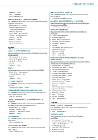 213www.avanzaentucarrera.com
•	 Marketing y Ventas
•	 Política y Sociología
•	 Salud y Sociosanitario
uniVErsidAd EuropEA miguEl dE CErVAnTEs
http://www.avanzaentucarrera.com/centro/universidad-europea-
miguel-de-cervantes/68/
•	 Administración de Empresas
•	 Arquitectura y Construcción
•	 Calidad y Medio Ambiente
•	 Derecho y Seguridad
•	 Diseño, Artes y Humanidades
•	 Economía, Banca y Finanzas
•	 Educación y Deportes
•	 Marketing y Ventas
•	 Recursos Humanos
•	 Salud y Sociosanitario
VizCAyA
CÁmArA dE ComErCio dE BilBAo
http://www.avanzaentucarrera.com/centro/camara-de-comercio-
de-bilbao/1553/
•	 Administración de Empresas
•	 Economía, Banca y Finanzas
•	 Ingeniería e Industria
•	 Internet
•	 Marketing y Ventas
CEinTEC
http://www.avanzaentucarrera.com/centro/ceintec/43396/
•	 Diseño, Artes y Humanidades
•	 Hostelería, Turismo y Ocio
•	 Internet
•	 Marketing y Ventas
El CorrEo - upV/Ehu
http://www.avanzaentucarrera.com/centro/el-correo-upv-
ehu/1445/
•	 Comunicación, Imagen y Sonido
EsCuElA dE prÁCTiCA jurídiCA pEdro iBArrEChE
http://www.avanzaentucarrera.com/centro/escuela-de-practica-
juridica-pedro-ibarreche/1764/
•	 Derecho y Seguridad
EsEunE. EsCuElA EuropEA dE uniVErsiTArios y dE
nEgoCios
http://www.avanzaentucarrera.com/centro/eseune-escuela-
europea-de-universitarios-y-de-negocios/8420/
•	 Administración de Empresas
•	 Hostelería, Turismo y Ocio
•	 Informática y Telecomunicaciones
•	 Marketing y Ventas
FundACión omiE
http://www.avanzaentucarrera.com/centro/fundacion-
omie/46776/
•	 Salud y Sociosanitario
grupo AlBor-Cohs. BilBAo
http://www.avanzaentucarrera.com/centro/grupo-albor-cohs-
bilbao/27962/
•	 Salud y Sociosanitario
insTiTuTo VAsCo dE logísTiCA
http://www.avanzaentucarrera.com/centro/instituto-vasco-de-
logistica/2476/
•	 Compras, Logística y Transporte
mArkETing & FinAnzAs EsCuElA dE nEgoCios
http://www.avanzaentucarrera.com/centro/marketing-finanzas-
escuela-de-negocios/3006/
•	 Administración de Empresas
uniVErsidAd dE dEusTo
http://www.avanzaentucarrera.com/centro/universidad-de-
deusto/16/
•	 Calidad y Medio Ambiente
•	 Derecho y Seguridad
•	 Diseño, Artes y Humanidades
•	 Economía, Banca y Finanzas
•	 Educación y Deportes
•	 Idiomas
•	 Informática y Telecomunicaciones
•	 Ingeniería e Industria
•	 Marketing y Ventas
•	 Política y Sociología
•	 Salud y Sociosanitario
uniVErsidAd dEl pAís VAsCo / EuskAl hErriko
uniBErTsiTATEA
http://www.avanzaentucarrera.com/centro/universidad-del-pais-
vasco-euskal-herriko-unibertsitatea/40/
•	 Administración de Empresas
•	 Agroalimentario, Minas y Energía
•	 Arquitectura y Construcción
•	 Calidad y Medio Ambiente
•	 Compras, Logística y Transporte
•	 Comunicación, Imagen y Sonido
•	 Derecho y Seguridad
•	 Diseño, Artes y Humanidades
•	 Economía, Banca y Finanzas
•	 Educación y Deportes
•	 Idiomas
•	 Informática y Telecomunicaciones
•	 Ingeniería e Industria
•	 Investigación y Ciencia
•	 Marketing y Ventas
•	 Política y Sociología
•	 Recursos Humanos
•	 Salud y Sociosanitario
zAmorA
FEdEm. CEnTro dE FormACión
http://www.avanzaentucarrera.com/centro/fedem-centro-de-
formacion/87346/
•	 Salud y Sociosanitario
FundACión AuCAl
http://www.avanzaentucarrera.com/centro/fundacion-
aucal/2914/
•	 Administración de Empresas
•	 Agroalimentario, Minas y Energía
•	 Calidad y Medio Ambiente
•	 Derecho y Seguridad
•	 Economía, Banca y Finanzas
•	 Marketing y Ventas
•	 Recursos Humanos
CENTROS DE POSTGRADO
 