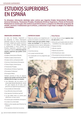 GUÍA DE ESTUDIOS SUPERIORES Y DE POSTGRADO 2016-1722
Te ofrecemos información detallada sobre centros que imparten Grados Universitarios Oficiales,
Carreras Extranjeras, Titulaciones Privadas, Enseñanzas Artísticas Superiores y Títulos de Formación
Profesional en nuestro país. Este análisis te permitirá valorar y comparar los diferentes programas de
estudio, servicios e instalaciones que te ofrecen, y seleccionar lo que mejor se adapte a tus objetivos
y necesidades.
ORIENTACIÓN E INFORMACIÓN
La Guía de Estudios Superiores y
de Postgrado te ofrece información
detallada sobre los centros educativos
de mayor calidad que puedes encontrar
en España. En este bloque, dedicado
a Universidades y otros Centros de
Estudios Superiores, incluimos amplia
información sobre los diferentes tipos de
estudios superiores que puedes cursar
en España:
• Grados Universitarios Oficiales
• Dobles Grados Universitarios
• Grados online y semipresenciales
• Carreras Universitarias Extranjeras
• Títulos Propios Universitarios
• Titulaciones Privadas
• Enseñanzas Artísticas Superiores
• Formación Profesional
• Formación Militar
También ponemos el foco en algunos
aspectos que pueden servirte de mucha
utilidad antes de elegir tus estudios:
• Las diferentes vías de acceso a la
universidad (desde Bachillerato, desde
FP, para mayores de 25 años, para
personas con experiencia profesional....)
• Las pruebas de Selectividad
• Las diferentes áreas de Estudio
• Las opciones formativas que haY
• Lo que debes tener en cuenta para
seleccionar un buen centro
• El acceso para estudiantes extranjeros
• La vida en la universidad
• Becas y otras ayudas para financiar los
estudios
• Tus opciones al terminar la carrera
CENTROS DE CALIDAD
Todos los centros y sus respectivos pro-
gramas de estudio se presentan con un
diseño común para que puedas compa-
rarlos con facilidad. En las páginas de
presentación de los centros destacados
puedes diferenciar tres partes principa-
les:
• Una ficha técnica
• Un cuerpo central de texto
• Un destacado con los programas que
imparte
Ficha Técnica
La Ficha Técnica incluye aspectos clave
de cada centro, como:
• Dirección y principales datos de contac-
to (teléfono, fax, email, página web...)
• Equipo directivo
• Año de creación
• Número de alumnos
• Distribución por sexos
• Porcentaje de alumnos extranjeros
• Proporción profesor/alumno en las aulas
ESTUDIOSSUPERIORES
ENESPAÑA
ESTUDIOS SUPERIORES
 