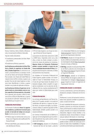 GUÍA DE ESTUDIOS SUPERIORES Y DE POSTGRADO 2016-1726
Danza, Cerámica, Vidrio, Diseño y Restaura-
ción y Conservación de Bienes Culturales.
Hay dos niveles educativos:
• Enseñanzas profesionales de Artes Plásti-
cas y Diseño
• Enseñanzas artísticas superiores
Las Enseñanzas profesionales de Artes Plás-
ticas y Diseño se organizan en Grados Me-
dios y Grados Superiores. Su estructura, du-
ración y funcionamiento se asemeja mucho
a la de los títulos de Formación Profesional.
Para acceder a los Títulos de Grado Medio se
requiere tener la ESO o similar y superar una
prueba. Para los de Grado Superior es nece-
sario tener Bachillerato o similar y superar
también una prueba de aptitudes artísticas.
Las Enseñanzas Artísticas Superiores se im-
parten tanto en universidades como en cen-
tros específicos (Conservatorios y Escuelas).
Por lo general, para acceder a ellas es nece-
sario tener el título de Bachillerato y superar
una prueba de admisión relacionada con la
especialidad que se quiera cursar.
FORMACIÓN PROFESIONAL
La Formación Profesional ofrece la capacita-
ción académica y profesional necesaria para
acceder al mercado de trabajo con una pro-
fesión. Se estructura en tres niveles:
• FP Básica (que se estrena este curso y sus-
tituye a los Programas de Cualificación Pro-
fesional Inicial)
• FP de Grado Medio, que conduce a la obten-
ción del título de Técnico.
• FP de Grado Superior, con el que se consi-
gue el título de Técnico Superior.
La duración de cada título oscila entre 1.200
y 2.000 horas, impartidos entre uno y dos
años, y todos los títulos incluyen un perio-
do de seis meses de prácticas en empresas.
Algunos títulos de Formación Profesional
pueden cursarse también a través de una
nueva modalidad denominada FP Dual, don-
de parte de la formación o toda ella se realiza
directamente en las empresas.
Los titulados en Formación Profesional de
Grado Superior pueden acceder a la Univer-
sidad sin hacer la Selectividad. Aunque, en
el caso de que haya escasez de plazas en la
titulación elegida, deben competir en igual-
dad de condiciones con los alumnos de Ba-
chillerato. Por eso, muchos estudiantes de FP
optan por realizar la Selectividad para subir
nota.
FORMACIÓN MILITAR
Con el título de Bachillerato o de Técnico Su-
perior de FP puedes acceder a la escala de
suboficiales del ejército si superas las prue-
bas físicas, un examen de inglés y un recono-
cimiento médico. Si además apruebas la PAU
(Selectividad), también puedes acceder a la
escala de oficiales.
Los Centros Universitarios de la Defensa se
rigen por la misma legislación que la universi-
dad. Actualmente hay cuatro centros univer-
sitarios de la Defensa:
• CUD Cartagena, ubicado en la Academia
General del Aire de San Javier y adscrito
a la Universidad Politécnica de Cartagena
(www.cud.upct.es). Imparte el Grado en In-
geniería de Organización Industrial.
• CUD Madrid, ubicado en el Grupo de Escue-
las de la Defensa (Carabanchel) y adscrito a
la Universidad de Alcalá (http://cud.uah.es).
Imparte el Grado en Medicina.
• CUD vigo, ubicado en la Escuela Naval Mili-
tar de Marín y adscrito a la Universidad de
Vigo (http://cud.uvigo.es). Imparte el Grado
en Ingeniería Mecánica.
• CUD Zaragoza, ubicado en la Academia
General Militar de Zaragoza y adscrito a la
Universidad de Zaragoza (http://cud.uni-
zar.es). Imparte el Grado en Ingeniería de
Organización Industrial.
FORMACIÓN ONLINE O A DISTANCIA
Carreras universitarias, carreras extranjeras,
titulaciones privadas, titulaciones de Forma-
ción
Profesional y cursos de formación continua...
todas estas opciones también se pueden es-
tudiar a través de Internet.
En esta modalidad de educación a distancia,
profesor y alumno se comunican vía email o
chats, y la formación se realiza a través de sus
campus virtuales con el apoyo de materiales
interactivos. Algunos incluso facilitan a los
estudiantes clases retransmitidas en tiempo
real por webcam (formación en streaming).
Ennuestroportal:www.avanzaentucarrera.com
puedes acceder a cientos de cursos que se im-
parten en todas estas modalidades en España
y encontrar la formación que estás buscando.
ESTUDIOS SUPERIORES
 