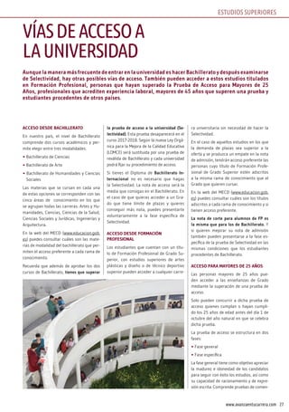 27www.avanzaentucarrera.com
Aunque la manera más frecuente de entrar en la universidad es hacer Bachillerato y después examinarse
de Selectividad, hay otras posibles vías de acceso. También pueden acceder a estos estudios titulados
en Formación Profesional, personas que hayan superado la Prueba de Acceso para Mayores de 25
Años, profesionales que acrediten experiencia laboral, mayores de 45 años que superen una prueba y
estudiantes procedentes de otros países.
ACCESO DESDE BACHILLERATO
En nuestro país, el nivel de Bachillerato
comprende dos cursos académicos y per-
mite elegir entre tres modalidades:
• Bachillerato de Ciencias
• Bachillerato de Arte
• Bachillerato de Humanidades y Ciencias
Sociales
Las materias que se cursan en cada una
de estas opciones se corresponden con las
cinco áreas de conocimiento en los que
se agrupan todas las carreras: Artes y Hu-
manidades, Ciencias, Ciencias de la Salud,
Ciencias Sociales y Jurídicas, Ingenierías y
Arquitectura.
En la web del MECD (www.educacion.gob.
es) puedes consultar cuáles son las mate-
rias de modalidad del bachillerato que per-
miten el acceso preferente a cada rama de
conocimiento.
Recuerda que además de aprobar los dos
cursos de Bachillerato, tienes que superar
la prueba de acceso a la universidad (Se-
lectividad). Esta prueba desaparecerá en el
curso 2017-2018. Según la nueva Ley Orgá-
nica para la Mejora de la Calidad Educativa
(LOMCE) será sustituida por una prueba de
reválida de Bachillerato y cada universidad
podrá fijar su procedimiento de acceso.
Si tienes el Diploma de Bachillerato In-
ternacional no es necesario que hagas
la Selectividad. La nota de acceso será la
media que consigas en el Bachillerato. En
el caso de que quieras acceder a un Gra-
do que tiene límite de plazas y quieres
conseguir más nota, puedes presentarte
voluntariamente a la fase específica de
Selectividad.
ACCESO DESDE FORMACIÓN
PROFESIONAL
Los estudiantes que cuentan con un títu-
lo de Formación Profesional de Grado Su-
perior, con estudios superiores de artes
plásticas y diseño o de técnico deportivo
superior pueden acceder a cualquier carre-
ra universitaria sin necesidad de hacer la
Selectividad.
En el caso de aquellos estudios en los que
la demanda de plazas sea superior a la
oferta y se produzca un empate en la nota
de admisión, tendrán acceso preferente las
personas cuyo título de Formación Profe-
sional de Grado Superior estén adscritos
a la misma rama de conocimiento que el
Grado que quieren cursar.
En la web del MECD (www.educacion.gob.
es) puedes consultar cuáles son los títulos
adscritos a cada rama de conocimiento y si
tienen acceso preferente.
La nota de corte para alumnos de FP es
la misma que para los de Bachillerato. Y
si quieren mejorar su nota de admisión
también pueden presentarse a la fase es-
pecífica de la prueba de Selectividad en las
mismas condiciones que los estudiantes
procedentes de Bachillerato.
ACCESO PARA MAYORES DE 25 AñOS
Las personas mayores de 25 años pue-
den acceder a las enseñanzas de Grado
mediante la superación de una prueba de
acceso.
Solo pueden concurrir a dicha prueba de
acceso quienes cumplan o hayan cumpli-
do los 25 años de edad antes del día 1 de
octubre del año natural en que se celebra
dicha prueba.
La prueba de acceso se estructura en dos
fases:
• Fase general
• Fase específica
La fase general tiene como objetivo apreciar
la madurez e idoneidad de los candidatos
para seguir con éxito los estudios, así como
su capacidad de racionamiento y de expre-
sión escrita. Comprende pruebas de comen-
VÍASDEACCESOA
LAUNIVERSIDAD
ESTUDIOS SUPERIORES
 