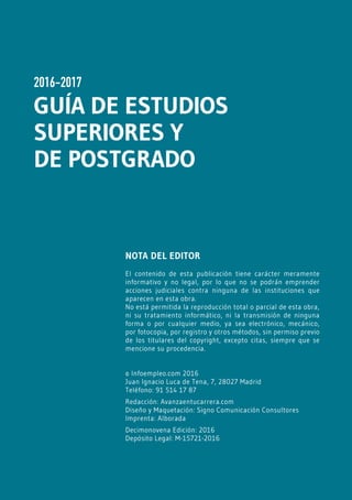 1www.avanzaentucarrera.com
2016-2017
GUÍA DE ESTUDIOS
SUPERIORES Y
DE POSTGRADO
NOTA DEL EDITOR
El contenido de esta publicación tiene carácter meramente
informativo y no legal, por lo que no se podrán emprender
acciones judiciales contra ninguna de las instituciones que
aparecen en esta obra.
No está permitida la reproducción total o parcial de esta obra,
ni su tratamiento informático, ni la transmisión de ninguna
forma o por cualquier medio, ya sea electrónico, mecánico,
por fotocopia, por registro y otros métodos, sin permiso previo
de los titulares del copyright, excepto citas, siempre que se
mencione su procedencia.
© Infoempleo.com 2016
Juan Ignacio Luca de Tena, 7, 28027 Madrid
Teléfono: 91 514 17 87
Redacción: Avanzaentucarrera.com
Diseño y Maquetación: Signo Comunicación Consultores
Imprenta: Alborada
Decimonovena Edición: 2016
Depósito Legal: M-15721-2016
 