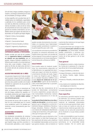 GUÍA DE ESTUDIOS SUPERIORES Y DE POSTGRADO 2016-1728
ESTUDIOS SUPERIORES
tario de texto, lengua castellana, lengua ex-
tranjera, y de lengua autonómica en el caso
de comunidades con lengua cooficial.
La fase específica de la prueba tiene por fi-
nalidad valorar las habilidades, capacidades
y aptitudes de los candidatos para cursar
con éxito las diferentes enseñanzas univer-
sitarias vinculadas a cada una de las ramas
de conocimiento en torno a las cuales se or-
ganizan los estudios universitarios. Los can-
didatos tienen que superar dos ejercicios re-
lacionados con la opción que hayan elegido:
• Opción A: Artes y Humanidades
• Opción B: Ciencias
• Opción C: Ciencias de la Salud
• Opción D: Ciencias Sociales y Jurídicas
• Opción E: Ingeniería y Arquitectura
ACCESO MEDIANTE ACREDITACIÓN DE
ExPERIENCIA LABORAL O PROFESIONAL
Pueden acceder por esta vía los candida-
tos con experiencia laboral y profesional
en relación con una enseñanza, que no
posean ninguna titulación académica ha-
bilitante para acceder a la universidad por
otras vías, y que cumplan o hayan cum-
plido los 40 años de edad antes del día 1
de octubre del año de comienzo del curso
académico.
ACCESO PARA MAYORES DE 45 AñOS
Las personas mayores de 45 años de edad,
que no posean ninguna titulación académi-
ca habilitante para acceder a la universidad
por otras vías, pueden acceder a los Grados
mediante la superación de una prueba de
acceso adaptada.
Esta prueba consta de un comentario de
texto, un examen de lengua castellana y
otro de lengua cooficial (en aquellas co-
munidades autónomas que tengan lengua
propia). Además, también deben realizar
una entrevista personal.
Esta prueba de acceso sólo se puede rea-
lizar en una universidad para un mismo
curso académico, pero sí es posible pre-
sentarse a otras convocatorias para me-
jorar nota.
ACCESO PARA ESTUDIANTES
ExTRANjEROS
Los estudiantes procedentes de sistemas
educativos de estados miembros de la
Unión Europea o de otros Estados con los
que España tenga suscritos acuerdos in-
ternacionales aplicables a este respecto
pueden acceder directamente a la univer-
sidad y no necesitan hacer Selectividad,
aunque pueden presentarse si quieren a
la parte específica para subir nota.
Los estudiantes extranjeros procedentes
de países sin convenios educativos con
España tienen que hacer una prueba de
acceso especial. Esta prueba se organiza
exclusivamente en la Universidad Nacio-
nal de Educación a Distancia (UNED).
SELECTIvIDAD
Esta prueba valora la madurez acadé-
mica, los conocimientos adquiridos en
el Bachillerato y la capacidad del alum-
nado para seguir con éxito los estudios
universitarios oficiales de Grado. Según
la nueva Ley Orgánica para la Mejora
de la Calidad Educativa (LOMCE) esta
prueba dejará de celebrarse en el cur-
so 2017-2018. A partir de ese momento
cada universidad podrá fijar su procedi-
miento de acceso.
Cada año hay dos convocatorias de la
prueba de Selectividad, normalmente
en junio y septiembre, aunque cada vez
más Comunidades Autónomas realizan
la segunda convocatoria en el mes de
julio.
La prueba de Selectividad dura tres días y
cuenta con dos partes: una primera parte
general, que es obligatoria y consta de 4
exámenes (lengua castellana y literatura,
lengua extranjera, Historia o filosofía y
una materia de modalidad de Bachillerato
a elegir por el alumno), y otra parte espe-
cífica que sirve para subir nota.
La fase específica, que es voluntaria, sirve
para mejorar tu nota final. Aunque pue-
des examinarte de hasta cuatro materias
de modalidad relacionadas con la carrera
que quieres estudiar, sólo se tendrán en
cuenta dos (las materias en las que hayas
conseguido mejor nota).
La puntuación final que consigas en Se-
lectividad servirá para calcular tu nota
de admisión a la Universidad. También
puedes presentarte a sucesivas con-
vocatorias si quieres mejorar la califi-
cación de la fase general o de la fase
específica.
Fase general
Es obligatoria y común a todo el alumna-
do. Consta de 4 exámenes (5 si hay len-
gua oficial de la Comunidad Autónoma):
• Lengua Castellana y Literatura.
• Lengua Extranjera, a elección del alum-
no: alemán, francés, inglés, italiano,
portugués.
• Historia o Filosofía, a elección del alum-
no.
• Una materia de modalidad de Bachille-
rato elegida por el alumno.
Las notas que consigas en la fase general
no tienen caducidad.
Fase específica
Es voluntaria y permite mejorar la nota
de admisión. Los alumnos pueden exa-
minarse de hasta un máximo de cuatro
materias de modalidad relacionadas
con las carreras que quieren hacer, pero
solo se tiene en cuenta la nota de un
máximo de dos materias que estén rela-
cionadas con la rama del conocimiento
de la titulación a la que desea acceder
el alumno.
Lo más recomendable es que te presen-
tes a exámenes de materias que real-
mente domines y que sean consideras
prioritarias en la universidad donde
quieras estudiar. Ten en cuenta que
 