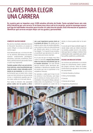 31www.avanzaentucarrera.com
En nuestro país se imparten unos 3.200 estudios oficiales de Grado. Tanta variedad hacen aún más
difícil decidirse por una carrera. Si no tienes muy clara cuál es tu vocación, quizá te convenga conocer
qué tipo de habilidades necesitas para triunfar en cada área de estudio. Esta información te ayudará a
identificar qué carreras encajan mejor con tus gustos y personalidad.
CONÓCETE UN POCO MEjOR
No solo los resultados obtenidos durante
la Educación Secundaria y la propia vo-
cación influyen a la hora de decidir qué
camino seguir.
Está demostrado que, a la hora de valo-
rar las distintas alternativas de estudio,
nuestros condicionantes psicológicos,
educativos, culturales, económicos, fami-
liares y demás factores personales tienen
un peso muy importante.
También pueden influir una serie de fac-
tores externos, como las profesiones que
están de moda o mejor valoradas social-
mente en ese momento, las alternativas
de formación que se tienen más a mano
o que son más comunes en la zona donde
se vive, o simplemente aquellas que tie-
nen mejor salida en el mercado laboral.
Para tomar la decisión más apropiada
piensa cuáles son tus gustos y aficio-
nes y qué importancia quieres darle en
tu proyecto de futuro. No olvides que te
esperan varios años de estudio dedicados
a esa materia y toda una vida profesional
por delante para ejercer la carrera que
has elegido. Y si te gusta lo que estudias,
y la profesión que ejercerás en tu vida la-
boral, todo será mucho más fácil.
En el caso de que no tengas muy claro
cuál es tu vocación, empieza descartando
todas las áreas de conocimiento que no
te resulten atractivas. Con este sencillo
ejercicio evitarás tomar decisiones des-
cabelladas e identificarás aquellas áreas
de estudio que más se aproximan a tus
verdaderos intereses.
Por ejemplo, si sabes que lo tuyo no son
los números ni las fórmulas, será mejor
que te centres en el área social y de hu-
manidades. Si te gusta el dibujo, opta por
bellas artes o la arquitectura. Y si lo que
realmente te apasiona es cuidar de los
demás, tu futuro puede estar en la sani-
dad.
Si una vez que lo hayas analizado sigues te-
niendo dudas sobre por dónde encaminar
tus estudios, puedes recurrir a los orienta-
dores que hay en tu colegio o instituto. Estos
profesionales están capacitados para identi-
ficar perfiles académicos y profesionales.
ESCOGE UN ÁREA DE ESTUDIO
Las carreras que pertenecen a un mismo
campo de conocimiento tienen conteni-
dos propios comunes. Todos los Grados
Universitarios sea agrupan en cinco áreas
de conocimiento:
• Ciencias Sociales y Jurídicas
• Artes y Humanidades
• Ciencias
• Ciencias de la Salud
• Ingeniería y Arquitectura
CLAVESPARAELEGIR
UNACARRERA
ESTUDIOS SUPERIORES
 