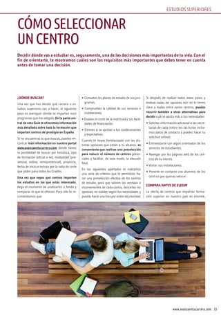 35www.avanzaentucarrera.com
Decidir dónde vas a estudiar es, seguramente, una de las decisiones más importantes de tu vida. Con el
fin de orientarte, te mostramos cuáles son los requisitos más importantes que debes tener en cuenta
antes de tomar una decisión.
¿DÓNDE BUSCAR?
Una vez que has decido qué carrera o es-
tudios superiores vas a hacer, el siguiente
paso es averiguar dónde se imparten esos
programas que has elegido. En la parte cen-
tral de esta Guía te ofrecemos información
más detallada sobre toda la formación que
imparten centros de prestigio en España.
Si no encuentras lo que buscas, puedes en-
contrar más información en nuestro portal
www.avanzaentucarrera.com donde tienes
la posibilidad de buscar por temática, tipo
de formación (oficial o no), modalidad (pre-
sencial, online, semipresencial), provincia,
fecha de inicio e incluso por la nota de corte
que piden para todos los Grados.
Una vez que sepas qué centros imparten
los estudios en los que estás interesado,
llega el momento de analizarlos a fondo y
comparar lo que te ofrecen. Para ello te re-
comendamos que:
• Consultes los planes de estudio de sus pro-
gramas.
• Compruebes la calidad de sus servicios e
instalaciones.
• Evalúes el coste de la matrícula y sus facili-
dades de financiación.
• Estimes si se ajustan a tus condicionantes
y expectativas.
Cuando te hayas familiarizado con las dis-
tintas opciones que están a tu alcance, es
conveniente que realices una preselección
para reducir el número de centros poten-
ciales y facilitar, de este modo, la elección
final.
En los siguientes apartados te indicamos
una serie de criterios que te permitirán ha-
cer una preselección efectiva de los centros
de estudio, para que valores las ventajas e
inconvenientes de cada centro, descartes las
opciones no viables según tus necesidades y
puedas hacer una lista por orden de prioridad.
Si después de realizar todos estos pasos y
evaluar todas las opciones aún no lo tienes
claro y dudas entre varios centros, puedes
recurrir también a otras alternativas para
decidir cuál se ajusta más a tus necesidades:
• Solicitar información adicional a las secre-
tarías de cada centro (en las fichas inclui-
mos datos de contacto y puedes hacer tu
solicitud online).
• Entrevistarte con algún orientador de los
servicios de estudiantes.
• Navegar por las páginas web de los cen-
tros de tu interés.
• Visitar sus instalaciones.
• Ponerte en contacto con alumnos de los
centros que quieras valorar.
COMPARA ANTES DE ELEGIR
La oferta de centros que imparten forma-
ción superior en nuestro país es enorme,
CÓMOSELECCIONAR
UNCENTRO
ESTUDIOS SUPERIORES
 