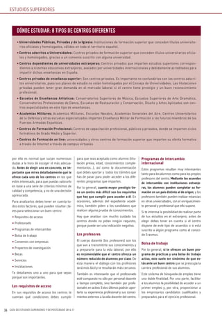 GUÍA DE ESTUDIOS SUPERIORES Y DE POSTGRADO 2016-1736
por ello es normal que surjan numerosas
dudas a la hora de escoger el más adecua-
do. Antes de elegir uno en concreto, es im-
portante que mires detalladamente qué te
ofrece cada uno de los centros en los que
estés interesado, para que puedas valorarlo
en base a una serie de criterios mínimos de
calidad y competencia, y no de una decisión
apresurada.
Para analizarlos debes tener en cuenta to-
dos estos factores, que pueden resultar cla-
ves para seleccionar un buen centro:
• Requisitos de acceso
• Profesorado
• Programas de intercambio
• Bolsa de trabajo
• Convenios con empresas
• Proyectos de investigación
• Becas
• Servicios
• Instalaciones
Te detallamos uno a uno para que sepas
porqué son importantes.
Los requisitos de acceso
En sus requisitos de acceso los centros te
cuentan qué condiciones debes cumplir
para que seas aceptado como alumno (titu-
lación previa, edad, conocimientos comple-
mentarios…), así como la documentación
que debes aportar y todos los trámites que
has de pasar para poder acceder a los dife-
rentes programas que imparten.
Por lo general, cuanto mayor prestigio tie-
ne un centro más difícil son los requisitos
que hay que cumplir para acceder a él. En
ocasiones, además del expediente acadé-
mico, también piden a los candidatos que
realicen alguna prueba de conocimientos.
Hay que analizar con mucho cuidado los
centros donde no pidan ningún requisito,
porque puede ser una indicación negativa.
Los profesores
El cuerpo docente (los profesores) son los
que van a transmitirte sus conocimientos y
a prepararte para la vida laboral, por ello
es recomendable que el centro ofrezca un
número reducido de alumnos por clase. De
esta manera el diálogo con los profesores
será más fácil y te resultarán más cercanos.
También es interesante que el profesorado
esté compuesto no sólo por personal docente
a tiempo completo, sino también por profe-
sionales en activo. Estos últimos podrán apor-
tarte su experiencia profesional y sus conoci-
mientos externos a la vida docente del centro.
Programas de intercambio
internacional
Estos programas resultan muy interesantes
tanto para los alumnos como para los propios
profesores del centro. Mediante los acuerdos
de intercambio con instituciones extranje-
ras, los alumnos pueden completar su for-
mación en un país distinto al de origen, y los
profesores también pueden realizar estancias
en otras universidades, con el enriquecimien-
to personal y profesional que ello supone.
Si te interesa la posibilidad de realizar parte
de tus estudios en el extranjero, antes de
elegir debes tener en cuenta si el centro
dispone de este tipo de acuerdos o si está
suscrito a algún programa como el conoci-
do Erasmus.
Bolsa de trabajo
Por lo general, si te ofrecen un buen pro-
grama de prácticas y una bolsa de trabajo
activa, esto suele ser sinónimo de que es-
tás ante un buen centro que se preocupa la
carrera profesional de sus alumnos.
Este sistema de búsqueda de empleo tiene
una doble finalidad. Por una parte, facilitar
a los alumnos la posibilidad de acceder a un
primer empleo y, por otra, proporcionar a
los empresarios candidatos cualificados y
preparados para el ejercicio profesional.
ESTUDIOS SUPERIORES
DÓNDE ESTUDIAR: 8 TIPOS DE CENTROS DIFERENTES
• Universidades Públicas, Privadas y de la Iglesia: Instituciones de formación superior que conceden títulos universita-
rios oficiales y homologados, válidos en todo el territorio español.
• Centros adscritos a Universidades: Centros privados de formación superior que conceden títulos universitarios oficia-
les y homologados, gracias a un convenio suscrito con alguna universidad.
• Centros dependientes de universidades extranjeras: Centros privados que imparten estudios superiores correspon-
dientes a sistemas educativos extranjeros, avalados por universidades internacionales y debidamente acreditados para
impartir dichas enseñanzas en España.
• Centros privados de enseñanza superior: Son centros privados. Es importante no confundirlos con los centros adscri-
tos universitarios, pues sus planes de estudio no están homologados por el Consejo de Universidades. Las titulaciones
privadas pueden tener gran demanda en el mercado laboral si el centro tiene prestigio y un buen reconocimiento
profesional.
• Escuelas de Enseñanzas Artísticas: Conservatorios Superiores de Música, Escuelas Superiores de Arte Dramático,
Conservatorios Profesionales de Danza, Escuelas de Restauración y Conservación, Diseño y Artes Aplicadas son cen-
tros especializados en este tipo de enseñanzas.
• Academias Militares: Academias Militares, Escuelas Navales, Academias Generales del Aire, Centros Universitarios
de la Defensa y otras escuelas especializadas imparten Enseñanza Militar de Formación a los futuros miembros de las
Fuerzas Armadas Españolas.
• Centros de Formación Profesional: Centros de capacitación profesional, públicos y privados, donde se imparten ciclos
formativos de Grado Medio y Superior.
• Centros de Formación on line: universidades y otros centros de formación superior que imparten su oferta formativa
a través de Internet a través de campus virtuales
 