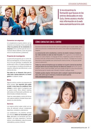 37www.avanzaentucarrera.com
Convenios con empresas
Un complemento al punto anterior son los
convenios con empresas. Estos acuerdos fa-
cilitan las prácticas de los estudiantes en
empresas como un primer paso de cara a su
inserción laboral. Además, sirven de puente
entre el mundo docente y profesional.
Proyectos de investigación
La parte del presupuesto que un centro de-
dica a la investigación, el número de proyec-
tos en los que participa, la dedicación del
profesorado a ellos y el papel protagonista
o no que tenga en sus planes de estudio son
aspectos relevantes que diferencian a unos
centros de otros.
Este debe ser un elemento clave para ti,
sobre todo si deseas dedicarte a la investi-
gación en cualquier campo.
Becas
Algunos centros cuentan con programas de
becas propios. Los requisitos para poder
acceder a estas becas los establecen ellos
mismos y varían según el programa que
se quiera cursar. Otros ofrecen sistemas
alternativos de financiación preferente con
determinadas entidades bancarias.
Todas las universidades y centros de forma-
ción superior públicos conceden becas aten-
diendo a la renta familiar.
Servicios
Los mejores centros suelen contar con ser-
vicios de extensión cultural, instalaciones
deportivas, comedores y laboratorios.
Las instalaciones y los distintos servicios
que ofrezcan deben ser funcionales y prác-
ticos, adecuados a la formación que van a
impartir, con aulas espaciosas y servicios
básicos, como bibliotecas, salas de estudio,
ordenadores y acceso a Internet.
Si no encuentras la
formación que buscas en los
centros destacados en esta
Guía, tienes acceso a mucha
más información en la web
www.avanzaentucarrera.com
ESTUDIOS SUPERIORES
CÓMO CONTACTAR CON EL CENTRO
Durante el proceso de elección del centro es posible que te surjan dudas, tanto
sobre los servicios e instalaciones del centro como sobre los programas que
imparte.
La comunicación entre estudiantes y centros vía email e incluso a través de
las redes sociales es cada vez más frecuente. Por lo general, en el ámbito aca-
démico se suele emplear un lenguaje formal y respetuoso, pues se trata de la
primera toma de contacto entre el alumno y los centros. Y aunque en el correo
electrónico está aceptada una comunicación menos formal, no hay que perder
nunca la educación.
Todos los centros formativos que se analizan en la parte central de esta Guía
incluyen dentro de sus fichas técnicas los datos de contacto (dirección postal,
teléfono, email y dirección Web), para que puedas dirigirte a ellos directamente
de la forma que te resulte más cómoda y resolver cualquier duda.
También puedes ampliar información sobre cualquier aspecto de los progra-
mas o del centro que te interese a través de nuestro portal:
www.avanzaentucarrera.com
 