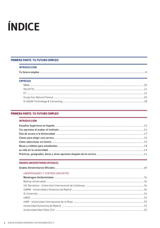 GUÍA DE ESTUDIOS SUPERIORES Y DE POSTGRADO 2016-172
ÍNDICE
INTRODUCCIÓN
Tu futuro empleo................................................................................................................................................................................................... 8
EMPRESAS
BBVA...................................................................................................................................................................................................................10
DELOITTE.......................................................................................................................................................................................................... 12
EY ........................................................................................................................................................................................................................ 14
Grupo Gas Natural Fenosa.......................................................................................................................................................................16
K-LAGAN Technology & Consulting ...................................................................................................................................................... 18
PRImERA PARTE: TU fUTURO EmPLEO
INTRODUCCIÓN
Estudios Superiores en España ....................................................................................................................................................................2 2
Tus opciones al acabar el instituto.............................................................................................................................................................2 4
Vías de acceso a la Universidad....................................................................................................................................................................2 7
Claves para elegir una carrera......................................................................................................................................................................3 1
Cómo seleccionar un Centro ..........................................................................................................................................................................3 5
Becas y créditos para estudiantes ...............................................................................................................................................................3 8
La vida en la universidad.................................................................................................................................................................................4 0
Prácticas, postgrados, becas y otras opciones despúes de la carrera ........................................................................................4 4
GRADOS UNIVERSITARIOS OFICIALES
Grados Universitarios Oficiales....................................................................................................................................................................48
UNIVERSIDADES Y CENTROS ADSCRITOS
mondragon Unibertsitatea .....................................................................................................................................................................52
Nebrija Universidad ....................................................................................................................................................................................54
UIC Barcelona - Universitat Internacional de Catalunya ...........................................................................................................54
UDIMA - Universidad a Distancia de Madrid .....................................................................................................................................54
IE University ..................................................................................................................................................................................................54
UNED ................................................................................................................................................................................................................55
UNIR - Universidad Internacional de la Rioja .................................................................................................................................55
Universidad Autónoma de Madrid .......................................................................................................................................................55
Universidad Abat Oliba CEU ...................................................................................................................................................................55
PRImERA PARTE: TU fUTURO EmPLEO
 