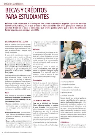 GUÍA DE ESTUDIOS SUPERIORES Y DE POSTGRADO 2016-1738
Estudiar en la universidad o en cualquier otro centro de formación superior supone un esfuerzo
económico importante, por lo que a veces es necesario contar con ayuda para poder financiar los
estudios. Si éste es tu caso, te contamos a qué ayudas puedes optar y qué te piden las entidades
bancarias para poder conseguir un crédito.
CALCULA CUÁNTO TE vAS A GASTAR
Antes de comenzar a buscar entre las dife-
rentes fuentes de financiación posibles es
importante que hagas una estimación com-
pleta del dinero que vas a necesitar para
costear tus estudios.
El precio de la matrícula de una carrera
universitaria varía en función de distintas
variables, como su número de créditos, el
grado de experimentalidad de la titulación
y el rendimiento académico del alumno.
Según datos del Ministerio de Educación,
en el curso 2014-15 el precio medio de las
carreras para los que se matricularon por
primera vez se situó en torno a los 18,50
euros/crédito.
Por lo general, los grados relacionados con las
áreas de Ingeniería, Ciencias y Ciencias de la
Salud cuestan más caros que los grados de
las áreas de Humanidades y Ciencias Sociales.
Los precios varían también mucho por Comu-
nidades Autónomas. Por ejemplo, el precio
medio por crédito en Galicia es de 11,89 euros
mientras que en Cataluña es de 33,52 euros.
Tasas
En el momento de la matriculación, todos
los alumnos deben pagar una cantidad en
concepto de servicios académicos y de se-
cretaría y seguro escolar.
• Servicios académicos: cantidad que el
alumno debe pagar por matricularse en
una carrera y por cursar una serie de asig-
naturas.
• Servicios de secretaría: gastos de secre-
taría, apertura de expediente académico
y certificación académica de Bachillerato
y Selectividad.
• Seguro escolar: cubre automáticamente a
todos los alumnos de posibles accidentes
que puedan sufrir en su horario docente o
en el camino de ida o de vuelta a casa. Es
obligatorio para los menores de 28 años,
de nacionalidad española o extranjeros
residentes en España.
Matrícula
La formalización de la matrícula se hace
normalmente en la Secretaría del centro,
donde se le entrega al estudiante un impre-
so de liquidación que debe abonar en una
entidad bancaria. En el caso de estudios
online, la matriculación puede hacerse tam-
bién por Internet.
Por lo general, a la hora de realizar este
trámite, el estudiante puede optar por
realizar un pago único o acogerse al pago
fraccionado. Si un estudiante repite una
asignatura, cuando se matricula de nuevo
de esta materia se le aplica un recargo.
Otros gastos
Además de los costes de matriculación, de-
bes tener en cuenta que a lo largo del curso
tendrás que sumar otros gastos (libros, co-
mida, transporte, residencia….). No pierdas
detalle de la información que te incluimos
en el capítulo “La vida en la universidad”
para que puedas ahorrarte algunos euros.
Te será de mucha utilidad.
LAS BECAS DEL MINISTERIO
Cada año el Ministerio de Educación,
Cultura y Deporte establece un conjunto
de becas al estudio. Estas becas incluyen
subvenciones para material didáctico, por
desplazamiento, por razón de residencia,
ayuda de matrícula o para la realización del
proyecto de fin de carrera.
Las ayudas son de carácter general y se diri-
gen a todas aquellas personas que realicen:
• Primer y segundo curso de Bachillerato
• Ciclos Formativos de Grado Medio y Supe-
rior
• Enseñanzas Artísticas
• Enseñanzas Deportivas
• Estudios religiosos y militares
• Estudios Universitarios de Grado
• Másteres Oficiales
• Cursos de doctorado
Existen además una serie de ayudas de
carácter especial dentro de las que se en-
cuadran las becas de colaboración. Estas
ayudas están destinadas a estudiantes uni-
versitarios de segundo ciclo, último curso
de grado o primer curso de Másteres ofi-
ciales. Gracias a ellas, los alumnos pueden
recibir una prestación económica a cambio
de realizar trabajos en algún departamento
de su universidad. La dotación económica es
de 2.000 euros.
OTRAS BECAS
Cada comunidad autónoma lanza, general-
mente con carácter anual, convocatorias es-
BECASYCRÉDITOS
PARAESTUDIANTES
ESTUDIOS SUPERIORES
 