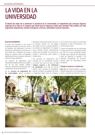 GUÍA DE ESTUDIOS SUPERIORES Y DE POSTGRADO 2016-1740
Si dentro de nada vas a comenzar tu aventura en la universidad, es importante que conozcas algunos
aspectos de la vida en el campus que harán que te organices mejor para afrontar este cambio con más
seguridad: alojamiento, comida, transporte, servicios, actividades a precio reducido…
BUSCAR ALOjAMIENTO
Si tienes que trasladarte a una nueva
ciudad para estudiar una carrera, uno de
los aspectos más estresantes a los que
tendrás que enfrentarte es encontrar un
sitio donde vivir. Prepáralo con tiempo
porque en algunos casos la búsqueda
puede llevarte varias semanas, hasta que
localices el lugar adecuado.
Las opciones de alojamiento para
estudiantes alrededor de las universidades
son de los más variado: colegios
mayores, residencias universitarias, pisos
compartidos, pensiones familiares...
En los servicios de alojamiento de
las universidades podrás encontrar
abundante información sobre este tema.
La mayoría cuentan con una página
web desde la que se pueden gestionar
sus ofertas de alojamiento. En algunos
casos también ofrecen asesoramiento
jurídico para formalizar los contratos de
alquiler e información sobre ayudas y
subvenciones.
Las fórmulas de alojamiento más
utilizada por los estudiantes durante
su primer año fuera de casa son los
colegios mayores y las residencias
de estudiantes. Este tipo de centros
suelen incluir servicios de lavandería,
pensión completa, actividades culturales
y deportivas (sobre todo los colegios),
etc. El precio varía según la Comunidad
Autónoma, el tipo de habitación y los
servicios que incluya.
A partir del segundo año de universidad
la mayor parte de los estudiantes optan
por vivir en un piso compartido. Existen
también otras opciones de alojamiento,
como las estancias en familias o las
viviendas compartidas con ancianos,
aunque éstas son alternativas menos
frecuentes.
Colegios mayores y residencias
Qué son: De carácter público o privado,
ofrecen alojamiento a los estudiantes du-
rante su período de formación. Hay cen-
LAVIDAENLA
UNIVERSIDAD
ESTUDIOS SUPERIORES
 