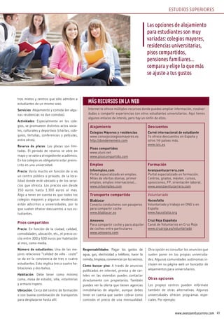 41www.avanzaentucarrera.com
tros mixtos y centros que sólo admiten a
estudiantes de un mismo sexo.
Servicios: Alojamiento y comida (en algu-
nas residencias no dan comidas).
Actividades: Especialmente en los cole-
gios, se promueven distintos actos socia-
les, culturales y deportivos (charlas, colo-
quios, tertulias, conferencias y películas,
entre otros).
Reserva de plazas: Las plazas son limi-
tadas. El periodo de reserva se abre en
mayo y se valora el expediente académico.
En los colegios es obligatorio estar preins-
crito en una universidad.
Precio: Varía mucho en función de si es
un centro público o privado, de la loca-
lidad donde esté ubicado y de los servi-
cios que ofrezca. Los precios van desde
350 euros hasta 1.300 euros al mes.
Algo a tener en cuenta es que todos los
colegios mayores y algunas residencias
están adscritos a universidades, por lo
que suelen ofrecer descuentos a sus es-
tudiantes.
Pisos compartidos
Precio: En función de la ciudad, calidad,
comodidades, ubicación, etc., el precio os-
cila entre 300 y 600 euros por habitación
al mes, como media.
Número de estudiantes: Una de las me-
jores relaciones “calidad de vida - coste”
se da en la convivencia de tres o cuatro
estudiantes. Esto implica tres o cuatro ha-
bitaciones y dos baños.
Habitación: Debe tener como mínimo
cama, mesa de estudio, silla, estanterías
y armario ropero.
Ubicación: Cerca del centro de formación
o con buena combinación de transportes
para desplazarse hasta allí.
Responsabilidades: Pagar los gastos de
agua, gas, electricidad y teléfono; hacer la
comida, limpieza, convivencia con los vecinos.
Cómo buscar piso: A través de anuncios
publicados en internet, prensa y de car-
teles en las viviendas puedes contactar
directamente con propietarios. También
puedes ver la oferta que tienen agencias
inmobiliarias de alquiler, aunque debes
tener en cuenta que suelen cobrar como
comisión el precio de una mensualidad.
Otra opción es consultar los anuncios que
suelen poner en las propias universida-
des. Algunas comunidades autónomas in-
cluyen en su página web un buscador de
alojamientos para universitarios.
Otras opciones
Los propios centros pueden infórmate
también de otras alternativas. Algunas
universidades ofrecen programas espe-
ciales. Por ejemplo:
Las opciones de alojamiento
para estudiantes son muy
variadas: colegios mayores,
residencias universitarias,
pisos compartidos,
pensiones familiares...
compara y elige lo que más
se ajuste a tus gustos
MÁS RECURSOS EN LA WEB
Internet te ofrece múltiples recursos donde puedes ampliar información, resolver
dudas o compartir experiencias con otros estudiantes universitarios. Aquí tienes
algunos enlaces de interés, pero hay un sinfín de ellos.
Alojamiento
Colegios Mayores y residencias
www.consejocolegiosmayores.es
http://dondememeto.com
Pisos compartidos
www.aluni.net
www.pisocompartido.com
Descuentos
Carné internacional de estudiante
Te ofrece descuentos en España y
otros 119 países más.
www.isic.es
Empleo
Infoempleo.com
Portal especializado en empleo.
Miles de ofertas diarias, primer
empleo, empleo internacional…
www.infoempleo.com
Formación
Avanzaentucarrera.com
Portal especializado en formación.
Centros, grados, máster, cursos,
oposiciones, FP, orientación laboral.
www.avanzaentucarrera.com
Transporte compartido
Blablacar
Conecta conductores con pasajeros
para compartir coche
www.blablacar.es
Amovens
Para compartir coche y para alquiler
de coches entre particulares
www.amovens.com
Voluntariado
Hacesfalta
Voluntariado y trabajo en ONG’s en
España
www.hacesfalta.org
Cruz Roja Española
Canal de Voluntarios en Cruz Roja
www.cruzroja.es/voluntariado
ESTUDIOS SUPERIORES
 