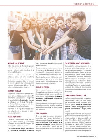 43www.avanzaentucarrera.com
NAvEGAR POR INTERNET
Todos los centros de formación poseen
aulas de informática que ofrecen libre
acceso a Internet a los miembros de la
comunidad educativa.
Cada vez son más las universidades que
utilizan su página web como plataforma
de comunicación entre profesores y estu-
diantes. Los profesores dejan en Internet
los apuntes, prácticas y trabajos que los
alumnos deben realizar, además de las
notas o avisos sobre sus materias.
UNIRSE A UN CLUB
Los centros universitarios también facili-
tan la formación de asociaciones con el fin
de fomentar la colaboración e integración
de los estudiantes. Estos clubes abarcan
los intereses más diversos: Música, Dan-
za, Teatro, Ajedrez, Juegos de Rol, Cien-
cias Exactas, Montañismo, Radio...
Infórmate en el departamento de servi-
cios culturales de tu centro y en los ta-
blones de anuncios.
HACER vIDA SOCIAL
Conciertos, exposiciones, obras de tea-
tro, cine-clubs, torneos... y un apretado
calendario de fiestas harán que veas con
otros ojos los exámenes parciales.
Las universidades ofrecen una anima-
da cartelera de actividades recreativas
para compaginar la vida cotidiana con la
vida académica.
Tablones de anuncios, conversaciones en
la cafetería, la página web del centro y
redes sociales de estudiantes pueden ser
tus principales fuentes de información.
Puede resultarte muy útil tener el carné
de estudiante que te da la universidad,
con el puedes obtener descuentos inclu-
so en museos en el extranjero.
GANAR UN PREMIO
Concursos de literatura, pintura, cómic,
fotografía, proyectos empresariales, ma-
temáticas, inventos, grupos de rock, car-
teles, coros, cortometrajes... la vida del
estudiante está llena de premios para
todos los gustos.
Muchos de estos certámenes ofrecen una
dotación económica para los ganadores
y también la posibilidad de dar a conocer
sus proyectos.
SER SOLIDARIO
Si te interesa prestar ayuda como volun-
tario, bien sea a través de ONGs o en
campañas específicas, hay multitud de
causas solidarias en el campus a las
que ofrecer tu apoyo. Puedes coordinar-
los con tus estudios y suelen ser muy
valorados a la hora de buscar el primer
empleo.
PARTICIPAR EN OTRAS ACTIvIDADES
Además de las asignaturas propias de tu
carrera, la universidad te ofrece una am-
plia variedad de actividades y cursos para
completar tu formación: Cursos de verano,
aulas de idiomas, charlas, talleres, semina-
rios, conferencias, concursos académicos,
debates y congresos para ampliar tus ho-
rizontes, profundizar en disciplinas del co-
nocimiento, intercambiar ideas y escuchar a
especialistas. Algunas de estas actividades
también te dan créditos de libre elección o
configuración que puedes sumar a tu plan
de estudios.
CONSEGUIR UN DINERO ExTRA
Muchos estudiantes optan por compaginar
el estudio de la carrera con algún trabajo
que les permita obtener un dinero extra
para sus gastos. Becas de colaboración,
prácticas y trabajo a tiempo parcial son al-
gunas de las alternativas a las que puedes
recurrir.
Dirígete al departamento encargado de
gestionar la bolsa de trabajo en tu cen-
tro de estudios. En las universidades se
suele llamar Centro de Orientación e In-
formación de Empleo (COIE) o Servicio de
Orientación y Planificación Profesional
(SOPP). Además, puedes encontrar opor-
tunidades de trabajo de fin de semana en
grandes complejos comerciales y de ocio.
ESTUDIOS SUPERIORES
 