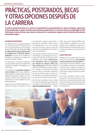 GUÍA DE ESTUDIOS SUPERIORES Y DE POSTGRADO 2016-1744
Si estás a punto de terminar tu carrera o simplemente te gusta planificar la vida con tiempo, seguro que
te has planteado en algún momento qué opciones puedes tener a tu alcance. Para que dispongas de más
información antes de tener que tomar una decisión, te mostramos algunos de los caminos alternativos
que puedes seguir.
ESTUDIAR UN POSTGRADO
Casi 90.000 ofertas de empleo publicadas
en nuestro país durante el último año va-
loran muy positivamente que el candidato
cuente con estudios de postgrado. Y más
de 4.000 empresas piden específicamen-
te candidatos con un título de máster o
postgrado. Con estas cifras, estudiar un
postgrado se convierte en una buena op-
ción para cualquier titulado.
En nuestro país se ofertan actualmente
más de 11.000 programas con diferentes
contenidos, duración, metodología y ca-
racterísticas.
Por lo general, los postgrados dirigidos a
recién titulados tienen como objetivo la
especialización en determinados campos,
además de permitirles adquirir los cono-
cimientos prácticos que necesitan para
introducirse con más facilidad en la rea-
lidad empresarial.
Puedes elegir entre Máster Oficiales Uni-
versitarios y Máster no oficiales, Cursos
de Especialista, Experto Universitario y
Diplomas de Postgrado. Puedes buscar
la especialización en un área concreta
que sea de tu interés o bien en otras que
aumenten tus posibilidades de incorpora-
ción al mundo laboral.
Si te interesa consultar más información
sobre Máster y otros Postgrados, echa un
vistazo a la parte de esta Guía que hemos
dedicado a esos estudios. Podrás encon-
trar información sobre los programas
que imparten los mejores centros que
hay en nuestro país, clasificados según el
área de conocimiento en la que son exper-
tos. También te ofrecemos información
práctica sobre los diferentes programas
que hay, las claves a tener en cuenta an-
tes de elegir, los requisitos de admisión y
las becas y otras formas de financiarlos.
Otra fórmula sencilla para conocer todos
los cursos de postgrado que se imparten
es acceder a nuestro portal de formación
(www.avanzaentucarrera.com). Puedes
filtrar por tipo de programa (Máster Ofi-
ciales y Máster no oficiales y otros Post-
grados), por modalidad (Presencial, A
distancia/Online, Semipresencial), por te-
máticas, por provincia e incluso por fecha
de inicio.
HACER PRÁCTICAS
Además de ser una experiencia muy valo-
rada por las empresas, y una estupenda
puerta de entrada al mercado laboral, en
los periodos de prácticas también se pue-
den establecer contactos con compañeros
y clientes. Estos contactos te pueden re-
sultar de mucha utilidad cuando finalices
tus estudios y llegue la hora de encontrar
un trabajo.
Los centros educativos saben la impor-
tancia que tiene ofrecer prácticas a sus
alumnos y se preocupan cada vez más por
estrechar lazos con el mundo empresarial
mediante el establecimiento de convenios
de colaboración.
PRÁCTICAS,POSTGRADOS,BECAS
YOTRASOPCIONESDESPUÉSDE
LACARRERA
ESTUDIOS SUPERIORES
 