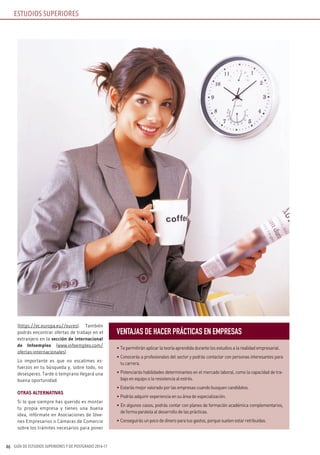GUÍA DE ESTUDIOS SUPERIORES Y DE POSTGRADO 2016-1746
(https://ec.europa.eu//eures). También
podrás encontrar ofertas de trabajo en el
extranjero en la sección de internacional
de Infoempleo (www.infoempleo.com/
ofertas-internacionales)
Lo importante es que no escatimes es-
fuerzos en tu búsqueda y, sobre todo, no
desesperes. Tarde o temprano llegará una
buena oportunidad.
OTRAS ALTERNATIvAS
Si lo que siempre has querido es montar
tu propia empresa y tienes una buena
idea, infórmate en Asociaciones de Jóve-
nes Empresarios o Cámaras de Comercio
sobre los trámites necesarios para poner
VENTAJAS DE hACER PRÁCTICAS EN EMPRESAS
• Te permitirán aplicar la teoría aprendida durante los estudios a la realidad empresarial.
• Conocerás a profesionales del sector y podrás contactar con personas interesantes para
tu carrera.
• Potenciarás habilidades determinantes en el mercado laboral, como la capacidad de tra-
bajo en equipo o la resistencia al estrés.
• Estarás mejor valorado por las empresas cuando busquen candidatos.
• Podrás adquirir experiencia en su área de especialización.
• En algunos casos, podrás contar con planes de formación académica complementarios,
de forma paralela al desarrollo de las prácticas.
• Conseguirás un poco de dinero para tus gastos, porque suelen estar retribuidas.
ESTUDIOS SUPERIORES
 