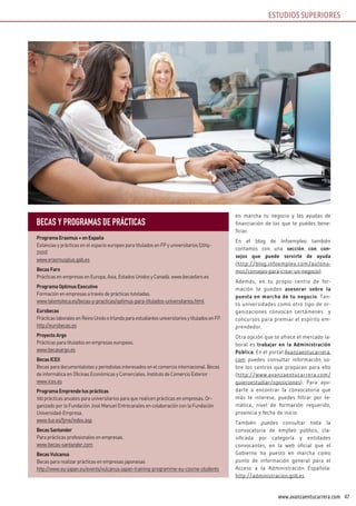 47www.avanzaentucarrera.com
ESTUDIOS SUPERIORES
en marcha tu negocio y las ayudas de
financiación de las que te puedes bene-
ficiar.
En el blog de Infoempleo también
contamos con una sección con con-
sejos que puede servirte de ayuda
(http://blog.infoempleo.com/autono-
mos/consejos-para-crear-un-negocio).
Además, en tu propio centro de for-
mación te pueden asesorar sobre la
puesta en marcha de tu negocio. Tan-
to universidades como otro tipo de or-
ganizaciones convocan certámenes y
concursos para premiar el espíritu em-
prendedor.
Otra opción que te ofrece el mercado la-
boral es trabajar en la Administración
Pública. En el portal Avanzaentucarrera.
com puedes consultar información so-
bre los centros que preparan para ello
(http://www.avanzaentucarrera.com/
quieroestudiar/oposiciones). Para ayu-
darte a encontrar la convocatoria que
más te interese, puedes filtrar por te-
mática, nivel de formación requerido,
provincia y fecha de inicio.
También puedes consultar toda la
convocatoria de empleo público, cla-
sificada por categoría y entidades
convocantes, en la web oficial que el
Gobierno ha puesto en marcha como
punto de información general para el
Acceso a la Administración Española:
http://administracion.gob.es
ESTUDIOS SUPERIORES
BECAS y PROGRAMAS DE PRÁCTICAS
ProgramaErasmus+enEspaña
Estancias y prácticas en el espacio europeo para titulados en FP y universitarios (2014-
2020)
www.erasmusplus.gob.es
BecasFaro
Prácticas en empresas en Europa, Asia, Estados Unidos y Canadá. www.becasfaro.es
ProgramaOptimusExecutive
Formación en empresas a través de prácticas tuteladas.
www.talentoteca.es/becas-y-practicas/optimus-para-titulados-universitarios.html
Eurobecas
PrácticaslaboralesenReinoUnidoeIrlandaparaestudiantesuniversitariosytituladosenFP.
http://eurobecas.es
ProyectoArgo
Prácticas para titulados en empresas europeas.
www.becasargo.es
BecasICEX
Becas para documentalistas y periodistas interesados en el comercio internacional. Becas
de informática en Oficinas Económicas y Comerciales. Instituto de Comercio Exterior
www.icex.es
ProgramaEmprendetusprácticas
100 prácticas anuales para universitarios para que realicen prácticas en empresas. Or-
ganizado por la Fundación José Manuel Entrecanales en colaboración con la Fundación
Universidad-Empresa.
www.fue.es/fjme/index.asp
BecasSantander
Para prácticas profesionales en empresas.
www.becas-santander.com
BecasVulcanus
Becas para realizar prácticas en empresas japonesas
http://www.eu-japan.eu/events/vulcanus-japan-training-programme-eu-cosme-students
 