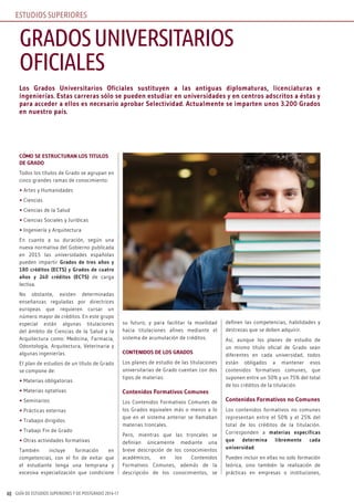 GUÍA DE ESTUDIOS SUPERIORES Y DE POSTGRADO 2016-1748
Los Grados Universitarios Oficiales sustituyen a las antiguas diplomaturas, licenciaturas e
ingenierías. Estas carreras sólo se pueden estudiar en universidades y en centros adscritos a éstas y
para acceder a ellos es necesario aprobar Selectividad. Actualmente se imparten unos 3.200 Grados
en nuestro país.
CÓMO SE ESTRUCTURAN LOS TITULOS
DE GRADO
Todos los títulos de Grado se agrupan en
cinco grandes ramas de conocimiento:
• Artes y Humanidades
• Ciencias
• Ciencias de la Salud
• Ciencias Sociales y Jurídicas
• Ingeniería y Arquitectura
En cuanto a su duración, según una
nueva normativa del Gobierno publicada
en 2015 las universidades españolas
pueden impartir Grados de tres años y
180 créditos (ECTS) y Grados de cuatro
años y 240 créditos (ECTS) de carga
lectiva.
No obstante, existen determinadas
enseñanzas reguladas por directrices
europeas que requieren cursar un
número mayor de créditos. En este grupo
especial están algunas titulaciones
del ámbito de Ciencias de la Salud y la
Arquitectura como: Medicina, Farmacia,
Odontología, Arquitectura, Veterinaria y
algunas ingenierías.
El plan de estudios de un título de Grado
se compone de:
• Materias obligatorias
• Materias optativas
• Seminarios
• Prácticas externas
• Trabajos dirigidos
• Trabajo Fin de Grado
• Otras actividades formativas
También incluye formación en
competencias, con el fin de evitar que
el estudiante tenga una temprana y
excesiva especialización que condicione
su futuro, y para facilitar la movilidad
hacia titulaciones afines mediante el
sistema de acumulación de créditos.
CONTENIDOS DE LOS GRADOS
Los planes de estudio de las titulaciones
universitarias de Grado cuentan con dos
tipos de materias:
Contenidos Formativos Comunes
Los Contenidos Formativos Comunes de
los Grados equivalen más o menos a lo
que en el sistema anterior se llamaban
materias troncales.
Pero, mientras que las troncales se
definían únicamente mediante una
breve descripción de los conocimientos
académicos, en los Contenidos
Formativos Comunes, además de la
descripción de los conocimientos, se
definen las competencias, habilidades y
destrezas que se deben adquirir.
Así, aunque los planes de estudio de
un mismo título oficial de Grado sean
diferentes en cada universidad, todos
están obligados a mantener esos
contenidos formativos comunes, que
suponen entre un 50% y un 75% del total
de los créditos de la titulación.
Contenidos Formativos no Comunes
Los contenidos formativos no comunes
representan entre el 50% y el 25% del
total de los créditos de la titulación.
Corresponden a materias específicas
que determina libremente cada
universidad.
Pueden incluir en ellas no solo formación
teórica, sino también la realización de
prácticas en empresas o instituciones,
GRADOSUNIVERSITARIOS
OFICIALES
ESTUDIOS SUPERIORES
 