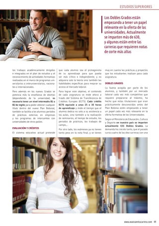 49www.avanzaentucarrera.com
los trabajos académicamente dirigidos
e integrados en el plan de estudios y el
reconocimiento de actividades formativas
realizadas en el marco de programas uni-
versitarios o interuniversitarios, naciona-
les o internacionales.
Pero además en los nuevos Grados se
potencia más la enseñanza de idiomas
(dependiendo de la universidad, es
necesario tener un nivel intermedio B1 o
B2 de inglés para poder obtener cualquier
título dentro del nuevo Plan Bolonia),
también se facilita a los alumnos periodos
de prácticas externas en empresas
y los programas de intercambio con
universidades de otros países.
EVALUACIÓN Y CRÉDITOS
El sistema educativo actual pretende
que cada alumno sea el protagonista
de su aprendizaje para que pueda
ser más crítico e independiente, y no
adquiera solo la teoría sino también las
habilidades específicas para mejorar su
acceso al mercado laboral.
Para lograr este objetivo, el contenido
de cada asignatura se mide ahora a
través del Sistema de Transferencia de
Créditos Europeo (ECTS). Cada crédito
ECTS equivale a unas 25 o 30 horas
de aprendizaje y mide el tiempo que el
alumno dedica no solo a su asistencia a
las aulas, sino también a la realización
de seminarios, el tiempo de estudio, los
periodos de prácticas, los trabajos de
campo,...
Por otro lado, los exámenes ya no tienen
tanto peso en la nota final, y se tienen
muy en cuenta las prácticas y proyectos
que los estudiantes realizan para cada
asignatura.
DOBLES GRADOS
La buena acogida por parte de los
alumnos, y también por un mercado
laboral cada vez más competitivo que
requiere prepararse al máximo, ha
hecho que estas titulaciones que eran
prácticamente desconocidas antes del
Plan Bolonia estén empezando a tener
un papel cada vez más relevante en la
oferta formativa de las Universidades.
Según el Ministerio de Educación, Cultura
y Deporte en nuestro país se imparten
actualmente 631 Dobles Grados. La
demanda ha crecido tanto, que el pasado
curso cuatro de las diez carreras con una
Los Dobles Grados están
empezando a tener un papel
relevante en la oferta de las
universidades. Actualmente
se imparten más de 630,
y algunos están entre las
carreras que requieren notas
de corte más altas
ESTUDIOS SUPERIORES
 