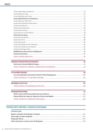 GUÍA DE ESTUDIOS SUPERIORES Y DE POSTGRADO 2016-174
Universidad Pública de Navarra ........................................................................................................................................................... 75
Universidad San Jorge .............................................................................................................................................................................. 75
Universidad Rey Juan Carlos ................................................................................................................................................................. 75
Universidad Pontificia de Salamanca ...............................................................................................................................................76
Universidad San Pablo CEU .................................................................................................................................................................... 77
Universitat Autónoma de Barcelona ................................................................................................................................................... 77
Universitat d’Alacant ................................................................................................................................................................................. 77
Universitat de Barcelona .........................................................................................................................................................................78
Universitat de Girona ................................................................................................................................................................................78
Universitat de Les Illes Balears .............................................................................................................................................................78
Universitat de Lleida ................................................................................................................................................................................ 79
Universitat de València .............................................................................................................................................................................80
Universitat de Vic ........................................................................................................................................................................................80
Universitat Jaume I ...................................................................................................................................................................................80
Universitat Politècnica de Catalunya ..................................................................................................................................................81
Universitat Politècnica de Valencia .....................................................................................................................................................81
Universitat Pompeu Fabra ......................................................................................................................................................................81
ESCUNI Centro Universitario de magisterio ..................................................................................................................................82
florida Universitària ................................................................................................................................................................................84
OTROS CENTROS ADSCRITOS .................................................................................................................................................................85
CARRERAS UNIVERSITARIAS EXTRANJERAS ..........................................................................................................................................92
Saint Louis University madrid Campus .............................................................................................................................................94
OTROS CENTROS DE CARRERAS UNIVERSITARIAS EXTRANJERAS .........................................................................................95
TITULACIONES PRIVADAS ........................................................................................................................................................................9898
Les roches marbella. International School of Hotel management..................................................................................... 100
OTROS CENTROS DE TITULACIONES PRIVADAS ........................................................................................................................... 101
ENSEÑANZAS ARTÍSTICAS....................................................................................................................................................................108107
OTROS CENTROS DE ENSEÑANZAS ARTÍSTICAS.......................................................................................................................... 108
FORMACIÓN PROFESIONAL...........................................................................................................................................................................114
CETYS. Centro de fP Universidad francisco de Vitoria........................................................................................................... 116
Cámara Oficial de Comercio, Industria y Servicios de madrid .............................................................................................117
OTROS CENTROS DE FORMACIÓN PROFESIONAL........................................................................................................................ 118
ÍNDICE
INTRODUCCIÓN
masters y Estudios de Postgrado en España........................................................................................................................................ 152
Cómo elegir el mejor postgrado................................................................................................................................................................ 154
Postgrados Online............................................................................................................................................................................................ 159
Cómo seleccionar un buen centro de Postgrado ............................................................................................................................... 162
TERCERA PARTE: mÁSTERS Y CURSOS DE POSTGRADO
 