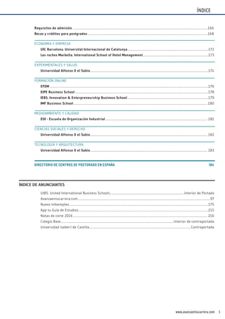 5www.avanzaentucarrera.com
ÍNDICE
UIBS. United International Business Schools.................................................................................................Interior de Portada
Avanzaentucarrera.com............................................................................................................................................................................. 97
Nuevo Infoempleo ......................................................................................................................................................................................175
App tu Guía de Estudios ..........................................................................................................................................................................215
Notas de corte 2016 ................................................................................................................................................................................ 216
Colegio Base ....................................................................................................................................................Interior de contraportada
Universidad Isabel I de Castilla.....................................................................................................................................Contraportada
Requisitos de admisión .................................................................................................................................................................................166
Becas y créditos para postgrados .............................................................................................................................................................168
ECONOMÍA Y EMPRESA
UIC Barcelona. Universitat Internacional de Catalunya..........................................................................................................172
Les roches marbella. International School of Hotel management......................................................................................173
EXPERIMENTALES Y SALUD
Universidad Alfonso X el Sabio...........................................................................................................................................................174
FORMACIÓN ONLINE
EfEm ................................................................................................................................................................................................................176
EIPE Business School...............................................................................................................................................................................178
IEBS. Innovation & Enterpreneurship Business School ..........................................................................................................179
Imf Business School................................................................................................................................................................................ 180
MEDIOAMBIENTE Y CALIDAD
EOI - Escuela de Organización Industrial...................................................................................................................................... 181
CIENCIAS SOCIALES Y DERECHO
Universidad Alfonso X el Sabio.......................................................................................................................................................... 182
TECNOLOGÍA Y ARQUITECTURA
Universidad Alfonso X el Sabio.......................................................................................................................................................... 183
DIRECTORIO DE CENTROS DE POSTGRADO EN ESPAÑA.......................................................................................................................184
ÍNDICE DE ANUNCIANTES
 