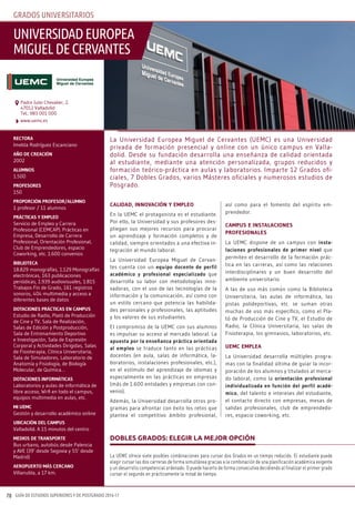 GUÍA DE ESTUDIOS SUPERIORES Y DE POSTGRADO 2016-1770
GRADOS UNIVERSITARIOS
calidad, innovación y empleo
En la UEMC el protagonista es el estudiante.
Por ello, la Universidad y sus profesores des-
pliegan sus mejores recursos para procurar
un aprendizaje y formación completos y de
calidad, siempre orientados a una efectiva in-
tegración al mundo laboral.
La Universidad Europea Miguel de Cervan-
tes cuenta con un equipo docente de perfil
académico y profesional especializado que
desarrolla su labor con metodologías inno-
vadoras, con el uso de las tecnologías de la
información y la comunicación, así como con
un estilo cercano que potencia las habilida-
des personales y profesionales, las aptitudes
y los valores de sus estudiantes.
El compromiso de la UEMC con sus alumnos
es impulsar su acceso al mercado laboral. La
apuesta por la enseñanza práctica orientada
al empleo se traduce tanto en las prácticas
docentes (en aula, salas de informática, la-
boratorios, instalaciones profesionales, etc.),
en el estímulo del aprendizaje de idiomas y
especialmente en las prácticas en empresas
(más de 1.600 entidades y empresas con con-
venio).
Además, la Universidad desarrolla otros pro-
gramas para afrontar con éxito los retos que
plantea el competitivo ámbito profesional,
así como para el fomento del espíritu em-
prendedor.
campus e instalaciones
pRoFesionales
La UEMC dispone de un campus con insta-
laciones profesionales de primer nivel que
permiten el desarrollo de la formación prác-
tica en las carreras, así como las relaciones
interdisciplinares y un buen desarrollo del
ambiente universitario.
A las de uso más común como la Biblioteca
Universitaria, las aulas de informática, las
pistas polideportivas, etc. se suman otras
muchas de uso más específico, como el Pla-
tó de Producción de Cine y TV, el Estudio de
Radio, la Clínica Universitaria, las salas de
Fisioterapia, los gimnasios, laboratorios, etc.
uemc emplea
La Universidad desarrolla múltiples progra-
mas con la finalidad última de guiar la incor-
poración de los alumnos y titulados al merca-
do laboral, como la orientación profesional
individualizada en función del perfil acadé-
mico, del talento e intereses del estudiante,
el contacto directo con empresas, mesas de
salidas profesionales, club de emprendedo-
res, espacio coworking, etc.
RectoRa
Imelda Rodríguez Escanciano
año de cReación
2002
alumnos
1.500
pRoFesoRes
150
pRopoRción pRoFesoR/alumno
1 profesor / 11 alumnos
pRácticas y empleo
Servicio de Empleo y Carrera
Profesional (CEMCAP). Prácticas en
Empresa, Desarrollo de Carrera
Profesional, Orientación Profesional,
Club de Emprendedores, espacio
Coworking, etc. 1.600 convenios
BiBlioteca
18.829 monografías, 1.129 Monografías
electrónicas, 163 publicaciones
periódicas, 1.939 audiovisuales, 1.815
Trabajos Fin de Grado, 161 registros
sonoros, 404 multimedia y acceso a
diferentes bases de datos
dotaciones pRácticas en campus
Estudio de Radio, Plató de Producción
de Cine y TV, Sala de Realización,
Salas de Edición y Postproducción,
Sala de Entrenamiento Deportivo
e Investigación, Sala de Expresión
Corporal y Actividades Dirigidas, Salas
de Fisioterapia, Clínica Universitaria,
Sala de Simuladores, Laboratorio de
Anatomía y Fisiología, de Biología
Molecular, de Química…
dotaciones inFoRmáticas
Laboratorios y aulas de informática de
libre acceso, Wi-fi en todo el campus,
equipos multimedia en aulas, etc.
mi uemc
Gestión y desarrollo académico online
uBicación del campus
Valladolid. A 15 minutos del centro
medios de tRanspoRte
Bus urbano, autobús desde Palencia
y AVE (39’ desde Segovia y 55’ desde
Madrid)
aeRopueRto más ceRcano
Villanubla, a 17 km.
La UEMC ofrece siete posibles combinaciones para cursar dos Grados en un tiempo reducido. El estudiante puede
elegir cursar las dos carreras de forma simultánea gracias a la combinación de una planificación académica exigente
y un desarrollo competencial ordenado. O puede hacerlo de forma consecutiva decidiendo al finalizar el primer grado
cursar el segundo en prácticamente la mitad de tiempo.
Dobles GraDos: eleGir la mejor opción
La Universidad Europea Miguel de Cervantes (UEMC) es una Universidad
privada de formación presencial y online con un único campus en Valla-
dolid. Desde su fundación desarrolla una enseñanza de calidad orientada
al estudiante, mediante una atención personalizada, grupos reducidos y
formación teórico-práctica en aulas y laboratorios. Imparte 12 Grados ofi-
ciales, 7 Dobles Grados, varios Másteres oficiales y numerosos estudios de
Posgrado.
UNIVERSIDADEUROpEA
mIGUElDEcERVANTES
www.uemc.es
Padre Julio Chevalier, 2.
47012 Valladolid
Tel.: 983 001 000
 