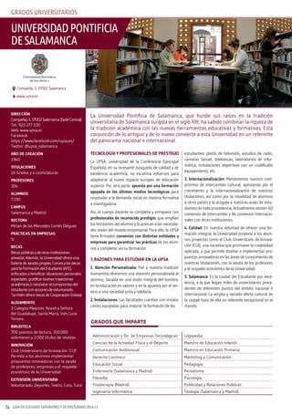 GUÍA DE ESTUDIOS SUPERIORES Y DE POSTGRADO 2016-1776
Tecnología y profesionales de presTigio
La UPSA, universidad de la Conferencia Episcopal
Española, en su incesante búsqueda de calidad y de
excelencia académica, no escatima esfuerzos para
adaptarse al nuevo espacio europeo de educación
superior. Por otra parte, apuesta por una formación
apoyada en los últimos medios tecnológicos para
responder a la demanda social en materia formativa
e investigadora.
Así, el cuerpo docente se completa y enriquece con
profesionales de reconocido prestigio, que amplían
los horizontes del alumno y lo acercan a las necesida-
des reales del mundo empresarial. Para ello, la UPSA
tiene firmados convenios con distintas entidades y
empresas para garantizar las prácticas de los alum-
nos y completar así su formación.
5 razones para esTudiar en la upsa
1. atención personalizada: Fiel a nuestra tradición
humanista ofrecemos una atención personalizada al
alumno, basada en una visión integral del hombre,
en la educación en valores y en la apuesta por el ser-
vicio a una sociedad justa y solidaria.
2. instalaciones: Las facultades cuentan con instala-
ciones equipadas para mejorar la formación de los
estudiantes: platós de televisión, estudios de radio,
cámaras Gessel, bibliotecas, laboratorios de infor-
mática, instalaciones deportivas con un cualificado
equipamiento, etc.
3. internacionalización: Mantenemos nuestro com-
promiso de intercambio cultural, apostando por el
crecimiento y la internacionalización de nuestras
titulaciones, así como por la movilidad de alumnos
a otros países y la acogida a nuestras aulas de estu-
diantes de toda procedencia. Actualmente existen 60
convenios de Intercambio y 84 convenios internacio-
nales con otras instituciones.
4. calidad: En nuestra voluntad de ofrecer una for-
mación integral, la Universidad propone a los alum-
nos proyectos como el Club Universitario de Innova-
ción (CUI), una iniciativa que promueve la creatividad
aplicada, y que permite diseñar e implementar pro-
puestas innovadoras en las áreas de conocimiento de
nuestras titulaciones, con la ayuda de los profesores
y el respaldo económico de la Universidad.
5. salamanca: Es la ciudad del Estudiante por exce-
lencia, a la que llegan miles de universitarios proce-
dentes de diferentes puntos del ámbito nacional e
internacional. La amplia y variada oferta cultural de
la ciudad hace de ella un referente excepcional en el
mundo.
direcciÓn
Compañía,5.37002Salamanca(SedeCentral)
Tel.: 923 277 100
Web: www.upsa.es
Facebook:
https://www.facebook.com/upsa.es/
Twitter: @upsa_salamanca
año de creaciÓn
1940
TiTulaciones
16 Grados y 4 Licenciaturas
profesores
304
alumnos
7.190
campus
Salamanca y Madrid
recTora
Mirian de las Mercedes Cortés Diéguez
prácTicas en empresas
Sí
becas
Becaspúblicasydeotrasinstituciones
privadas.Además,laUniversidadofreceuna
bateríadeayudaspropias.Convocalasbecas
paralaFormacióndelEstudiante(AFE),
enfocadasabeneficiarsituacionespersonales
especiales,gratificarbuenastrayectorias
académicasoreconocerelcompromisodel
estudianteconaccionesdevoluntariado.
TambiénofrecebecasdeCooperaciónEclesial
alojamienTo
3 Colegios Mayores: Nuestra Señora
del Guadalupe, Santa María, Inés Luna
Terrero
biblioTeca
700 puestos de lectura, 350.000
volúmenes y 2.000 títulos de revistas
innovaciÓn
Club Universitario de Innovación ‘CUI’.
Permite a los alumnos implementar
propuestas innovadoras con la ayuda
de profesores, empresas y el respaldo
económico de la Universidad
exTensiÓn universiTaria
Voluntariado, Deportes, Teatro, Coro, Tuna
La Universidad Pontificia de Salamanca, que hunde sus raíces en la tradición
universitaria de Salamanca surgida en el siglo XIII, ha sabido combinar la riqueza de
la tradición académica con las nuevas herramientas educativas y formativas. Esta
conjunción de lo antiguo y de lo nuevo convierte a esta Universidad en un referente
del panorama nacional e internacional.
universidadpontificia
desalamanca
www.upsa.es
Compañía, 5. 37002 Salamanca
GRADOS QUE IMPARTE
Administración y Dir. de Empresas Tecnológicas Logopedia
Ciencias de la Actividad Física y el Deporte Maestro de Educación Infantil
Comunicación Audiovisual Maestro en Educación Primaria
Derecho Canónico Marketing y Comunicación
Educación Social Pedagogía
Enfermería (Salamanca y Madrid) Periodismo
Filosofía Psicología
Fisioterapia (Madrid) Publicidad y Relaciones Públicas
Ingeniería Informática Teología (Salamanca y Madrid)
Grados universitarios
 
