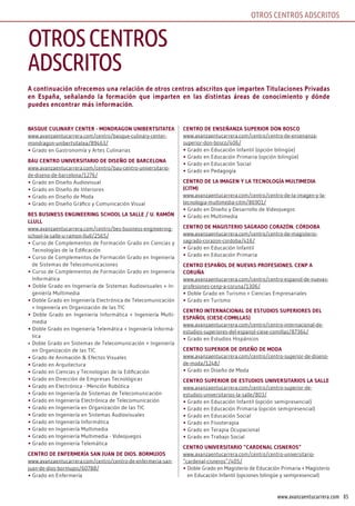 85www.avanzaentucarrera.com
OTROS CENTROS ADSCRITOS
A continuación ofrecemos una relación de otros centros adscritos que imparten Titulaciones Privadas
en España, señalando la formación que imparten en las distintas áreas de conocimiento y dónde
puedes encontrar más información.
BAsquE CulinAry CEnTEr - MondrAgon uniBErTsiTATEA
www.avanzaentucarrera.com/centro/basque-culinary-center-
mondragon-unibertsitatea/89463/
• Grado en Gastronomía y Artes Culinarias
BAu CEnTro univErsiTArio dE disEño dE BArCElonA
www.avanzaentucarrera.com/centro/bau-centro-universitario-
de-diseno-de-barcelona/1276/
• Grado en Diseño Audiovisual
• Grado en Diseño de Interiores
• Grado en Diseño de Moda
• Grado en Diseño Gráfico y Comunicación Visual
BEs BusinEss EnginEEring sChool lA sAllE / u. rAMón
llull
www.avanzaentucarrera.com/centro/bes-business-engineering-
school-la-salle-u-ramon-llull/2565/
• Curso de Complementos de Formación Grado en Ciencias y
Tecnologías de la Edificación
• Curso de Complementos de Formación Grado en Ingeniería
de Sistemas de Telecomunicaciones
• Curso de Complementos de Formación Grado en Ingeniería
Informática
• Doble Grado en Ingeniería de Sistemas Audiovisuales + In-
geniería Multimedia
• Doble Grado en Ingeniería Electrónica de Telecomunicación
+ Ingeniería en Organización de las TIC
• Doble Grado en Ingeniería Informática + Ingeniería Multi-
media
• Doble Grado en Ingeniería Telemática + Ingeniería Informá-
tica
• Doble Grado en Sistemas de Telecomunicación + Ingeniería
en Organización de las TIC
• Grado de Animación & Efectos Visuales
• Grado en Arquitectura
• Grado en Ciencias y Tecnologías de la Edificación
• Grado en Dirección de Empresas Tecnológicas
• Grado en Electrónica - Mención Robótica
• Grado en Ingeniería de Sistemas de Telecomunicación
• Grado en Ingeniería Electrónica de Telecomunicación
• Grado en Ingeniería en Organización de las TIC
• Grado en Ingeniería en Sistemas Audiovisuales
• Grado en Ingeniería Informática
• Grado en Ingeniería Multimedia
• Grado en Ingeniería Multimedia - Videojuegos
• Grado en Ingeniería Telemática
CEnTro dE EnfErMEríA sAn JuAn dE dios. BorMuJos
www.avanzaentucarrera.com/centro/centro-de-enfermeria-san-
juan-de-dios-bormujos/60788/
• Grado en Enfermería
CEnTro dE EnsEñAnzA suPErior don BosCo
www.avanzaentucarrera.com/centro/centro-de-ensenanza-
superior-don-bosco/406/
• Grado en Educación Infantil (opción bilingüe)
• Grado en Educación Primaria (opción bilingüe)
• Grado en Educación Social
• Grado en Pedagogía
CEnTro dE lA iMAgEn y lA TECnologíA MulTiMEdiA
(CiTM)
www.avanzaentucarrera.com/centro/centro-de-la-imagen-y-la-
tecnologia-multimedia-citm/86901/
• Grado en Diseño y Desarrollo de Videojuegos
• Grado en Multimedia
CEnTro dE MAgisTErio sAgrAdo CorAzón. CórdoBA
www.avanzaentucarrera.com/centro/centro-de-magisterio-
sagrado-corazon-cordoba/416/
• Grado en Educación Infantil
• Grado en Educación Primaria
CEnTro EsPAñol dE nuEvAs ProfEsionEs. CEnP A
CoruñA
www.avanzaentucarrera.com/centro/centro-espanol-de-nuevas-
profesiones-cenp-a-coruna/1306/
• Doble Grado en Turismo + Ciencias Empresariales
• Grado en Turismo
CEnTro inTErnACionAl dE EsTudios suPEriorEs dEl
EsPAñol (CiEsE-CoMillAs)
www.avanzaentucarrera.com/centro/centro-internacional-de-
estudios-superiores-del-espanol-ciese-comillas/87364/
• Grado en Estudios Hispánicos
CEnTro suPErior dE disEño dE ModA
www.avanzaentucarrera.com/centro/centro-superior-de-diseno-
de-moda/1248/
• Grado en Diseño de Moda
CEnTro suPErior dE EsTudios univErsiTArios lA sAllE
www.avanzaentucarrera.com/centro/centro-superior-de-
estudios-universitarios-la-salle/803/
• Grado en Educación Infantil (opción semipresencial)
• Grado en Educación Primaria (opción semipresencial)
• Grado en Educación Social
• Grado en Fisioterapia
• Grado en Terapia Ocupacional
• Grado en Trabajo Social
CEnTro univErsiTArio “CArdEnAl CisnEros”
www.avanzaentucarrera.com/centro/centro-universitario-
“cardenal-cisneros”/405/
• Doble Grado en Magisterio de Educación Primaria + Magisterio
en Educación Infantil (opciones bilingüe y semipresencial)
OTROSCENTROS
ADSCRITOS
 