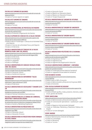 GUÍA DE ESTUDIOS SUPERIORES Y DE POSTGRADO 2016-1788
OTROS CENTROS ADSCRITOS
EsCuElA dE TurisMo dE BAlEArEs
www.avanzaentucarrera.com/centro/escuela-de-turismo-de-
baleares/1115/
• Grado en Turismo (opción en inglés)
EsCuElA dE TurisMo dE TEnErifE
www.avanzaentucarrera.com/centro/escuela-de-turismo-de-
tenerife/89272/
• Grado en Turismo
EsCuElA inTErnACionAl dE ProToColo dE MAdrid
www.avanzaentucarrera.com/centro/escuela-internacional-de-
protocolo-de-madrid/1321/
• Grado en Protocolo y Organización de Eventos
EsCuElA suPErior dE CiEnCiAs dE lA sAlud. MATAró
www.avanzaentucarrera.com/centro/escuela-superior-de-
ciencias-de-la-salud-mataro/88471/
• Doble Grado en Fisioterapia + Ciencias de la Actividad Física
y del Deporte
• Grado en Ciencias de la Actividad Física y del Deporte
• Grado en Enfermería
EsCuElA univErsiTAriA dE CiEnCiAs dE lA sAlud.
MAnrEsA (fund. univ. dEl BAgEs)
www.avanzaentucarrera.com/centro/escuela-universitaria-de-
ciencias-de-la-salud-manresa-fund-univ-del-bages/181/
• Grado en Enfermería
• Grado en Fisioterapia
• Grado en Logopedia
• Grado en Podología
EsCuElA univErsiTAriA dE CiEnCiAs soCiAlEs (fund.
univ. dEl BAgEs)
www.avanzaentucarrera.com/centro/escuela-universitaria-de-
ciencias-sociales-fund-univ-del-bages/866/
• Grado en Educación Infantil
• Grado en Gestión de Empresas
EsCuElA univErsiTAriA dE EnfErMEríA “sAlus
infirMoruM”
www.avanzaentucarrera.com/centro/escuela-universitaria-de-
enfermeria-“salus-infirmorum”/203/
• Grado en Enfermería
EsCuElA univErsiTAriA dE hosTElEríA y TurisMo CETT-
uB
www.avanzaentucarrera.com/centro/escuela-universitaria-de-
hosteleria-y-turismo-cett-ub/990/
• Grado en Ciencias Culinarias y Gastronómicas
EsCuElA univErsiTAriA dE lA CáMArA dE CoMErCio,
indusTriA y nAvEgACión. BilBAo
www.avanzaentucarrera.com/centro/escuela-universitaria-de-
la-camara-de-comercio-industria-y-navegacion-bilbao/1051/
• Grado en Gestión y Marketing Empresarial
EsCuElA univErsiTAriA dE MAgisTErio CEu
www.avanzaentucarrera.com/centro/escuela-universitaria-de-
magisterio-ceu/388/
• Grado en Educación Infantil
• Grado en Educación Primaria
EsCuElA univErsiTAriA dE MAgisTErio PAdrE EnriquE
dE ossó. oviEdo
www.avanzaentucarrera.com/centro/escuela-universitaria-de-
magisterio-padre-enrique-de-osso-oviedo/415/
• Grado en Educación Social
• Grado en Maestro en Educación Infantil
• Grado en Maestro en Educación Primaria
• Grado en Terapia Ocupacional
EsCuElA univErsiTAriA dE TurisMo dE AsTuriAs
www.avanzaentucarrera.com/centro/escuela-universitaria-de-
turismo-de-asturias/977/
• Grado en Turismo
EsCuElA univErsiTAriA dE TurisMo dE lAnzAroTE
www.avanzaentucarrera.com/centro/escuela-universitaria-de-
turismo-de-lanzarote/896/
• Grado en Turismo
EsCuElA univErsiTAriA dE TurisMo iriArTE
www.avanzaentucarrera.com/centro/escuela-universitaria-de-
turismo-iriarte/1021/
• Grado en Turismo
EsCuElA univErsiTAriA dE TurisMo rAMón ArECEs
www.avanzaentucarrera.com/centro/escuela-universitaria-de-
turismo-ramon-areces/58869/
• Grado en Turismo
EsCuElA univErsiTAriA PoliTéCniCA dE lA AlMuniA.
EuPlA
www.avanzaentucarrera.com/centro/escuela-universitaria-
politecnica-de-la-almunia-eupla/360/
• Grado en Arquitectura Técnica
• Grado en Ingeniería Civil
• Grado en Ingeniería de Organización Industrial
EsCuElAs univErsiTAriAs giMBErnAT - CAnTABriA
www.avanzaentucarrera.com/centro/escuelas-universitarias-
gimbernat-cantabria/42194/
• Grado en Fisioterapia (Universidad de Cantabria)
• Grado en Logopedia (Universidad de Cantabria)
EsdE BusinEss sChool
www.avanzaentucarrera.com/centro/esde-business-
school/90078/
• Doble Grado en ADE y Economía
• Grado en Administración y Dirección de Empresas (ADE)
• Grado en Economía
Esdi. EsColA suPErior dE dissEny
www.avanzaentucarrera.com/centro/esdi-escola-superior-de-
disseny/1252/
• Grado en Diseño (gráfico, moda, producto, interiores, audio-
visual, gestión del diseño)
EsErP. BArCElonA
www.avanzaentucarrera.com/centro/eserp-barcelona/1022/
• Grado en Administración y Dirección de Empresas
• Grado en Comunicación (periodismo + audiovisual + publi-
cidad)
• Grado en Negocios Internacionales (bilingüe)
• Grado en Publicidad, Marketing y Relaciones Públicas (bi-
lingüe)
• Grado en Turismo (bilingüe)
EsErP. MAdrid
www.avanzaentucarrera.com/centro/eserp-madrid/1049/
• Grado en Administración y Dirección de Empresas
• Grado en Criminología
• Grado en Marketing
• Grado en Turismo
 