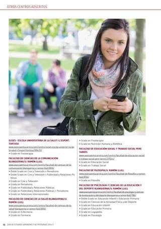 GUÍA DE ESTUDIOS SUPERIORES Y DE POSTGRADO 2016-1790
OTROS CENTROS ADSCRITOS
EusEs - EsColA univErsiTàriA dE lA sAluT i l’EsPorT.
TorTosA
www.avanzaentucarrera.com/centro/euses-escola-universit-ria-de-
la-salut-i-l’esport-tortosa/89433/
• Grado en Fisioterapia
fACulTAd dE CiEnCiAs dE lA CoMuniCACión
BlAnquErnA/u. rAMón llull
www.avanzaentucarrera.com/centro/facultad-de-ciencias-de-la-
comunicacion-blanquerna-u-ramon-llull/869/
• Doble Grado en Cine y Televisión + Periodismo
• Doble Grado en Cine y Televisión + Publicidad y Relaciones Pú-
blicas
• Grado en Cine y Televisión
• Grado en Periodismo
• Grado en Publicidad y Relaciones Públicas
• Grado en Publicidad y Relaciones Públicas + Periodismo
• Grado en Relaciones Internacionales
fACulTAd dE CiEnCiAs dE lA sAlud BlAnquErnA/u.
rAMón llull
www.avanzaentucarrera.com/centro/facultad-de-ciencias-de-la-
salud-blanquerna-u-ramon-llull/809/
• Grado en Enfermería
• Grado en Farmacia
• Grado en Fisioterapia
• Grado en Nutrición Humana y Dietética
fACulTAd dE EduCACión soCiAl y TrABAJo soCiAl PErE
TArrés
www.avanzaentucarrera.com/centro/facultad-de-educacion-social-
y-trabajo-social-pere-tarres/37014/
• Grado en Educación Social
• Grado en Trabajo Social
fACulTAd dE filosofíA/u. rAMón llull
www.avanzaentucarrera.com/centro/facultad-de-filosofia-u-ramon-
llull/856/
• Grado en Filosofía
fACulTAd dE PsiCologíA y CiEnCiAs dE lA EduCACión y
dEl dEPorTE BlAnquErnA/u. rAMón llull
www.avanzaentucarrera.com/centro/facultad-de-psicologia-y-ciencias-
de-la-educacion-y-del-deporte-blanquerna-u-ramon-llull/786/
• Doble Grado en Educación Infantil + Educación Primaria
• Grado en Ciencias de la Actividad Física y del Deporte
• Grado en Educación Infantil
• Grado en Educación Primaria
• Grado en Logopedia
• Grado en Psicología
 