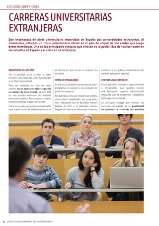 GUÍA DE ESTUDIOS SUPERIORES Y DE POSTGRADO 2016-1792
Son enseñanzas de nivel universitario impartidos en España por universidades extranjeras. Al
finalizarlas, obtienes un título universitario oficial en el país de origen de ese centro que luego
debes homologar. Una de las principales ventajas que ofrecen es la posibilidad de realizar parte de
los estudios en España y el resto en el extranjero.
REQUISITOS DE ACCESO
Por lo general, para acceder a estos
estudios sólo necesitas tener Bachillerato
o un título equivalente.
Para ser admitido en uno de estos
centros no es necesario haber superado
el examen de Selectividad, ya que ésta
es una prueba exclusiva del sistema
educativo español. Pero algunos centros
realizan pruebas propias de acceso.
Entre las pruebas propias más habituales
está la evaluación de nivel del alumno en
el idioma en que se van a impartir los
estudios.
TIPOS DE PROGRAMAS
La estructura y planes de estudio de estos
programas se ajustan a los cursados en
países extranjeros.
Por ejemplo, en lo que respecta al sistema
universitario anglosajón, los programas
más habituales son el Bachelor Honors
Degree in Arts y el Bachelor Honors
Degree of Science en diferentes materias,
similares a los grados universitarios del
sistema educativo español.
VENTAJAS QUE OFRECEN
Estos estudios interesan especialmente
a estudiantes que quieran recibir
una formación superior internacional
reforzada por la enseñanza obligatoria
de lenguas extranjeras.
La principal ventaja que ofrecen las
carreras extranjeras es la posibilidad
de continuar o terminar los estudios
CARRERASUNIVERSITARIAS
EXTRANJERAS
ESTUDIOS SUPERIORES
 