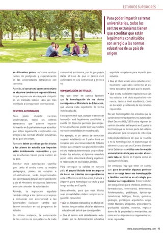 93www.avanzaentucarrera.com
en diferentes países, así como realizar
cursos de postgrado y especialización
en las universidades extranjeras con
convenio.
Además, al cursar una carrera extranjera
se adquiere también un segundo idioma,
lo que supone una ventaja para competir
en un mercado laboral cada vez más
orientado a la expansión internacional.
CENTROS AUTORIZADOS
Para poder impartir carreras
universitarias, todos los centros
extranjeros que quieren impartir
formación en España tienen que acreditar
que están legalmente constituidos con
arreglo a las normas oficiales educativas
de su país de origen.
También deben acreditar que los títulos
y los planes de estudio que imparten
están debidamente reconocidos y que
las enseñanzas tienen plena validez en
su país.
Solicitar esta autorización significa
que, tanto el centro como su modelo
pedagógico, planes de estudios e
infraestructuras, serán inspeccionados
por la embajada del país correspondiente
y por el Ministerio de Asuntos Exteriores
antes de conceder la autorización.
Además, la legislación española
también obliga a los centros extranjeros
a comunicar con anterioridad a las
autoridades cualquier cambio que
deseen introducir en sus programas de
estudio.
En última instancia, la autorización
de los centros es competencia de cada
comunidad autónoma, por lo que puede
darse el caso de que el centro esté
autorizado en una comunidad y en otra
no.
HOMOLOGACIÓN DE TÍTULOS
Hay que tener en cuenta también
que la homologación de los títulos
corresponde al Ministerio de Educación,
que analiza cada expediente de forma
individualizada.
Esto quiere decir que, aunque el centro de
formación esté legalmente constituido y
cuente con todos los permisos para impar-
tir sus enseñanzas, puede que sus estudios
no estén convalidados en nuestro país.
Por ejemplo, si un centro de formación
superior establecido en España firma un
convenio con una Universidad de Estados
Unidos para impartir sus planes de estudio
en una materia determinada, una vez fina-
lizados los estudios, el diploma concedido
por el centro sólo estará oficial y legalmen-
te reconocido en los Estados Unidos.
Para conseguir su validez en nuestro
país, el propio titulado debe encargarse
de hacer los trámites correspondientes
ante el Ministerio de Educación, Cultura y
Deporte, para homologar su título y que
tenga validez en España.
Generalmente, para que esos títulos
sean convalidables deben cumplir los si-
guientes requisitos:
• Que los estudios realizados y los títulos ob-
tenidos tengan validez oficial en el sistema
educativo del país al que correspondan.
• Que el centro esté debidamente auto-
rizado por la Administración educativa
española competente para impartir esos
estudios.
• Que el título avale unos estudios efec-
tivamente superados conforme al sis-
tema educativo del país que lo expide.
• Que exista suficiente equivalencia con
los estudios o el título español de refe-
rencia, tanto a nivel académico, como
en duración y contenido de los estudios
requeridos.
No son homologables los estudios que se
cursen en centros docentes no autorizados
(Real Decreto 806/1993 sobre régimen de
centros docentes extranjeros en España) o
los títulos que no formen parte del sistema
educativo del país extranjero de referencia.
Independientemente de que se tramite
o no la homologación, el diploma que se
obtiene tras cursar una Carrera Universi-
taria Extranjera certifica una formación
universitaria válida para acceder al mer-
cado laboral, tanto en España como en
cualquier otro país.
Sin embargo, hay que tener en cuenta
que para desarrollar algunas profesio-
nes si se exige tener esa homologación
y también inscribirse en el colegio pro-
fesional correspondiente. Estos trámites
son obligatorios para: médicos, dentistas,
farmacéuticos, veterinarios, enfermeros,
fisioterapeutas, podólogos, ópticos-op-
tometristas, biólogos, físicos, químicos,
geólogos, psicólogos, arquitectos, arqui-
tectos técnicos, abogados, procuradores,
graduados sociales, notarios, registra-
dores de la propiedad y mercantiles, así
como en las ingenierías e ingenierías téc-
nicas reguladas.
Para poder impartir carreras
universitarias, todos los
centros extranjeros tienen
que acreditar que están
legalmente constituidos
con arreglo a las normas
educativas de su país de
origen
ESTUDIOS SUPERIORES
 