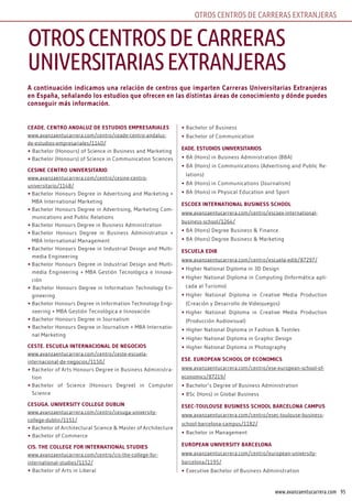 95www.avanzaentucarrera.com
OTROS CENTROS DE CARRERAS EXTRANJERAS
A continuación indicamos una relación de centros que imparten Carreras Universitarias Extranjeras
en España, señalando los estudios que ofrecen en las distintas áreas de conocimiento y dónde puedes
conseguir más información.
CEADE. CEntro AnDAlUz DE EstUDios EmprEsAriAlEs
www.avanzaentucarrera.com/centro/ceade-centro-andaluz-
de-estudios-empresariales/1140/
• Bachelor (Honours) of Science in Business and Marketing
• Bachelor (Honours) of Science in Communication Sciences
CEsinE CEntro UnivErsitArio
www.avanzaentucarrera.com/centro/cesine-centro-
universitario/1148/
• Bachelor Honours Degree in Advertising and Marketing +
MBA International Marketing
• Bachelor Honours Degree in Advertising, Marketing Com-
munications and Public Relations
• Bachelor Honours Degree in Business Administration
• Bachelor Honours Degree in Business Administration +
MBA International Management
• Bachelor Honours Degree in Industrial Design and Multi-
media Engineering
• Bachelor Honours Degree in Industrial Design and Multi-
media Engineering + MBA Gestión Tecnológica e Innova-
ción
• Bachelor Honours Degree in Information Technology En-
gineering
• Bachelor Honours Degree in Information Technology Engi-
neering + MBA Gestión Tecnológica e Innovación
• Bachelor Honours Degree in Journalism
• Bachelor Honours Degree in Journalism + MBA Internatio-
nal Marketing
CEstE. EsCUElA intErnACionAl DE nEgoCios
www.avanzaentucarrera.com/centro/ceste-escuela-
internacional-de-negocios/1150/
• Bachelor of Arts Honours Degree in Business Administra-
tion
• Bachelor of Science (Honours Degree) in Computer
Science
CEsUgA. UnivErsity CollEgE DUblin
www.avanzaentucarrera.com/centro/cesuga-university-
college-dublin/1151/
• Bachelor of Architectural Science & Master of Architecture
• Bachelor of Commerce
Cis. thE CollEgE for intErnAtionAl stUDiEs
www.avanzaentucarrera.com/centro/cis-the-college-for-
international-studies/1152/
• Bachelor of Arts in Liberal
• Bachelor of Business
• Bachelor of Communication
EADE. EstUDios UnivErsitArios
• BA (Hons) in Business Administration (BBA)
• BA (Hons) in Communications (Advertising and Public Re-
lations)
• BA (Hons) in Communications (Journalism)
• BA (Hons) in Physical Education and Sport
EsCoEX intErnAtionAl bUsinEss sChool
www.avanzaentucarrera.com/centro/escoex-international-
business-school/1264/
• BA (Hons) Degree Business & Finance
• BA (Hons) Degree Business & Marketing
EsCUElA EDib
www.avanzaentucarrera.com/centro/escuela-edib/87297/
• Higher National Diploma in 3D Design
• Higher National Diploma in Computing (Informática apli-
cada al Turismo)
• Higher National Diploma in Creative Media Production
(Creación y Desarrollo de Videojuegos)
• Higher National Diploma in Creative Media Production
(Producción Audiovisual)
• Higher National Diploma in Fashion & Textiles
• Higher National Diploma in Graphic Design
• Higher National Diploma in Photography
EsE. EUropEAn sChool of EConomiCs
www.avanzaentucarrera.com/centro/ese-european-school-of-
economics/87219/
• Bachelor’s Degree of Business Administration
• BSc (Hons) in Global Business
EsEC-toUloUsE bUsinEss sChool bArCElonA CAmpUs
www.avanzaentucarrera.com/centro/esec-toulouse-business-
school-barcelona-campus/1182/
• Bachelor in Management
EUropEAn UnivErsity bArCElonA
www.avanzaentucarrera.com/centro/european-university-
barcelona/1195/
• Executive Bachelor of Business Administration
OTROSCENTROSDECARRERAS
uNivERSiTARiASEXTRANJERAS
 