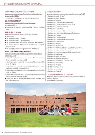 GUÍA DE ESTUDIOS SUPERIORES Y DE POSTGRADO 2016-1796
intErnAtionAl toUrism sChool tolEDo
www.avanzaentucarrera.com/centro/international-tourism-
school-toledo/89939/
• Diploma in Hospitality and Tourism Management
lEA-ArtibAi ikAstEtXEA
www.avanzaentucarrera.com/centro/lea-artibai-
ikastetxea/13569/
• Ingeniería de Diseño e Innovación (BSc Polymer Enginee-
ring)
mbA bUsinEss sChool
www.avanzaentucarrera.com/centro/mba-business-
school/1363/
• BA (Hons) Business & Finance
• BA (Hons) Business & Management
• BA (Hons) Business and Human Resources Management
• BA (Hons) Business Management (Leadership, Change &
Organization)
• BA (Hons) Business Management with Marketing
sChillEr intErnAtionAl UnivErsity
www.avanzaentucarrera.com/centro/schiller-international-
university/1224/
• Asociado en Hostelería Internacional y Gestión Turística
(imprescindible nivel de inglés)
• Licenciatura en Economía Internacional (imprescindible
nivel de inglés)
• Licenciatura en Hostelería Internacional y Gestión Turísti-
ca (imprescindible nivel de inglés)
• Licenciatura en Negocios Internacionales (imprescindible
nivel de inglés)
• Licenciatura en Relaciones Internacionales & Diplomacia
(imprescindible nivel de inglés)
• Título Asociado en Negocios Internacionales (imprescindi-
ble nivel de inglés)
sUffolk UnivErsity
www.avanzaentucarrera.com/centro/suffolk-university/1227/
• Bachelor in Art & Design*
• Bachelor in Asian Studies
• Bachelor in Biology
• Bachelor in Chemistry & Biochemistry
• Bachelor in Communications/Journalism
• Bachelor in Computer Science
• Bachelor in Economics
• Bachelor in Education & Human Services
• Bachelor in Electrical and Computer Engineering
• Bachelor in English
• Bachelor in Environmental
• Bachelor in Environmental Engineering
• Bachelor in Government
• Bachelor in History
• Bachelor in Humanities
• Bachelor in Interactive Media & Game Development
• Bachelor in International Economics
• Bachelor in Latin American and Caribbean Studies
• Bachelor in Mathematics
• Bachelor in Medical Science
• Bachelor in Modern Languages
• Bachelor in Performing & Visual Arts
• Bachelor in Philosophy
• Bachelor in Physics
• Bachelor in Psychology
• Bachelor in Sociology
• Bachelor in Theatre
thE AmEriCAn CollEgE of mArbEllA
www.avanzaentucarrera.com/centro/the-american-college-of-
marbella/89680/
• International business
OTROS CENTROS DE CARRERAS EXTRANJERAS
 