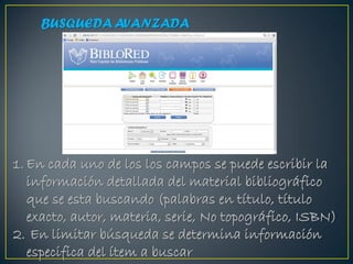 BUSQUEDA AVANZADA




1. En cada uno de los los campos se puede escribir la
   información detallada del material bibliográfico
   que se esta buscando (palabras en título, título
   exacto, autor, materia, serie, No topográfico, ISBN)
2. En limitar búsqueda se determina información
   especifica del ítem a buscar
 