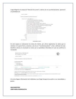Luego diligencie el campo de “dirección de correo” y damos clic en suscribir/actualizar, aparecerá
un pantallazo así:




En este espacio se seleccionan los temas de interés, por ultimo registramos los datos que se
solicitan en la parte final y volvemos a da clic en “inscribir/actualizar” y listo a disfrutar de este
beneficio cultural, la inscripción se cierra con un pantallazo informativo el cual nos confirma la
inscripción:




Al correo llegara información de la biblioteca Luis Ángel Arango de acuerdo a sus necesidades y
gustos.



REALIZADO POR:
JONH HAROL RODRIGUEZ M.
 