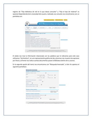 registro de “Elija biblioteca de red en la que desea consultar” y “Elija el tipo de material” es
opcional dependiendo de la necesidad del usuario, realizada una consulta nos encontramos con un
pantallazo así:




El cátalo nos trae la información relacionada con las palabras que le indicamos para este caso
utilizamos “Archivística”, en una representación grafica de dos columnas nos muestra las opciones
por título y al frente nos indica cuantos documentos posee la biblioteca dentro de su acervo.

En la segunda opción del menú nos encontramos con “Búsqueda Avanzada”, al dar clic aparece el
siguiente pantallazo:
 