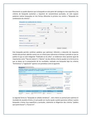 Claramente se puede observar que la búsqueda en esta parte del catalogo es mas especifica y los
criterios de búsqueda aumentan y requieren de características puntuales, en este espacio
podemos realizar búsquedas en tres formas diferentes la primera nos remite a “Búsqueda con
combinación de criterios”:




Esta búsqueda permite combinar palabras que optimizan referente a reducción de respuesta
siendo más puntual, además cuenta con un criterio para referenciar el tiempo o periodo en que se
publico lo que se esté indagando “Publicado en los años”; se evidencian otras opciones igual de
importantes como “Tipo de materia” y “Idioma”, los dos últimos criterios ayudan en la forma en la
que se desea ver la presentación de los resultados, realizada una búsqueda bajo los criterios
“Archivística” y “Legislación” aparece una pantallazo como la siguiente:




La segunda forma es “búsqueda en arboles temáticos”, este criterio es puntual pero optimiza el
resultado de acuerdo al tema, el cual puede ser mucha ayuda cuando queremos enfocar nuestra
búsqueda a temas muy específicos y puntuales, solamente se diligencian dos criterios “palabra
que quiere buscar” y “buscar en”.
 