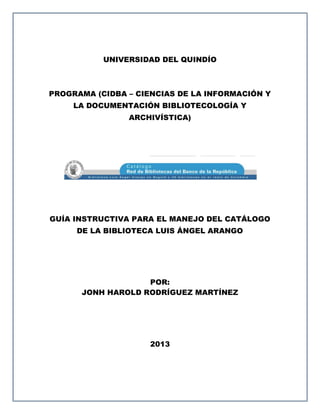 UNIVERSIDAD DEL QUINDÍO



PROGRAMA (CIDBA – CIENCIAS DE LA INFORMACIÓN Y
     LA DOCUMENTACIÓN BIBLIOTECOLOGÍA Y
                ARCHIVÍSTICA)




GUÍA INSTRUCTIVA PARA EL MANEJO DEL CATÁLOGO
     DE LA BIBLIOTECA LUIS ÁNGEL ARANGO




                   POR:
      JONH HAROLD RODRÍGUEZ MARTÍNEZ




                    2013
 