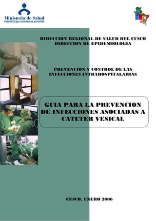 DIRECCION REGIONAL DE SALUD DEL CUSCO
     DIRECCION DE EPIDEMIOLOGIA




     PREVENCION Y CONTROL DE LAS
   INFECCIONES INTRAHOSPITALARIAS




 GUIA PARA LA PREVENCION
DE INFECCIONES ASOCIADAS A
     CATETER VESICAL




         CUSCO, ENERO 2006
 