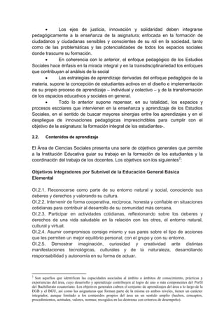  Los ejes de justicia, innovación y solidaridad deben integrarse
pedagógicamente a la enseñanza de la asignatura; enfocada en la formación de
ciudadanos y ciudadanas sensibles y conscientes de su rol en la sociedad, tanto
como de las problemáticas y las potencialidades de todos los espacios sociales
donde trascurre su formación.
 En coherencia con lo anterior, el enfoque pedagógico de los Estudios
Sociales hace énfasis en la mirada integral y en la transdisciplinariedad los enfoques
que contribuyan al análisis de lo social
 Las estrategias de aprendizaje derivadas del enfoque pedagógico de la
materia, supone la concepción de estudiantes activos en el diseño e implementación
de su propio proceso de aprendizaje – individual y colectivo – y de la transformación
de los espacios educativos y sociales en general.
 Todo lo anterior supone repensar, en su totalidad, los espacios y
procesos escolares que intervienen en la enseñanza y aprendizaje de los Estudios
Sociales, en el sentido de buscar mayores sinergias entre los aprendizajes y en el
despliegue de innovaciones pedagógicas imprescindibles para cumplir con el
objetivo de la asignatura: la formación integral de los estudiantes-.
2.2. Contenidos de aprendizaje
El Área de Ciencias Sociales presenta una serie de objetivos generales que permite
a la Institución Educativa guiar su trabajo en la formación de los estudiantes y la
coordinación del trabajo de los docentes. Los objetivos son los siguientes2
:
Objetivos Integradores por Subnivel de la Educación General Básica
Elemental
OI.2.1. Reconocerse como parte de su entorno natural y social, conociendo sus
deberes y derechos y valorando su cultura.
OI.2.2. Intervenir de forma cooperativa, recíproca, honesta y confiable en situaciones
cotidianas para contribuir al desarrollo de su comunidad más cercana.
OI.2.3. Participar en actividades cotidianas, reflexionando sobre los deberes y
derechos de una vida saludable en la relación con los otros, el entorno natural,
cultural y virtual.
OI.2.4. Asumir compromisos consigo mismo y sus pares sobre el tipo de acciones
que les permiten un mejor equilibrio personal, con el grupo y con su entorno.
OI.2.5. Demostrar imaginación, curiosidad y creatividad ante distintas
manifestaciones tecnológicas, culturales y de la naturaleza, desarrollando
responsabilidad y autonomía en su forma de actuar.
2
Son aquellos que identifican las capacidades asociadas al ámbito o ámbitos de conocimiento, prácticas y
experiencias del área, cuyo desarrollo y aprendizaje contribuyen al logro de uno o más componentes del Perfil
del Bachillerato ecuatoriano. Los objetivos generales cubren el conjunto de aprendizajes del área a lo largo de la
EGB y el BGU, así como las asignaturas que forman parte de la misma en ambos niveles, tienen un carácter
integrador, aunque limitado a los contenidos propios del área en un sentido amplio (hechos, conceptos,
procedimientos, actitudes, valores, normas; recogidos en las destrezas con criterios de desempeño).
 