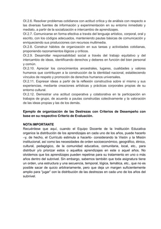 OI.2.6. Resolver problemas cotidianos con actitud crítica y de análisis con respecto a
las diversas fuentes de información y experimentación en su entorno inmediato y
mediato, a partir de la socialización e intercambio de aprendizajes.
OI.2.7. Comunicarse en forma efectiva a través del lenguaje artístico, corporal, oral y
escrito, con los códigos adecuados, manteniendo pautas básicas de comunicación y
enriqueciendo sus producciones con recursos multimedia.
OI.2.8. Construir hábitos de organización en sus tareas y actividades cotidianas,
proponiendo razonamientos lógicos y críticos.
OI.2.9. Desarrollar responsabilidad social a través del trabajo equitativo y del
intercambio de ideas, identificando derechos y deberes en función del bien personal
y común.
OI.2.10. Apreciar los conocimientos ancestrales, lugares, cualidades y valores
humanos que contribuyen a la construcción de la identidad nacional, estableciendo
vínculos de respeto y promoción de derechos humanos universales.
OI.2.11. Expresar ideas a partir de la reflexión constructiva sobre sí mismo y sus
experiencias, mediante creaciones artísticas y prácticas corporales propias de su
entorno cultural.
OI.2.12. Demostrar una actitud cooperativa y colaborativa en la participación en
trabajos de grupo, de acuerdo a pautas construidas colectivamente y la valoración
de las ideas propias y las de los demás.
Ejemplo de organización de las Destrezas con Criterios de Desempeño con
base en su respectivo Criterio de Evaluación.
NOTA IMPORTANTE
Recuérdese que aquí, cuando el Equipo Docente de la Institución Educativa
organice la distribución de los aprendizajes en cada uno de los años, puede hacerlo
–y, de hecho, el Currículo estimula a hacerlo- considerando la Visión y la Misión
institucional, así como las necesidades de orden socioeconómico, geográfico, étnico,
cultural, pedagógico, de la comunidad educativa, comunitaria, local, etc., para
distribuir y/o priorizar estos o aquellos aprendizajes en este o aquel años. No
olvidemos que los aprendizajes pueden repetirse para su tratamiento en uno o más
años dentro del subnivel. Sin embargo, sabemos también que toda asignatura tiene
un orden, una estructura y una secuencia, temporal, lógica, temática, etc., que no es
posible sacar de quicio arbitrariamente, pero que deja un margen suficientemente
amplio para ―jugar‖ con la distribución de las destrezas en cada uno de los años del
subnivel.
 