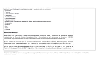 etc.) para desarrollar juegos vinculados al aprendizaje o reforzamiento de los contenidos.
- Diccionario.
- Plastilina.
- Libros de cuentos infantiles.
- Franelógrafo6
.
- Acuarelas/ temperas
- Crayones escolares.
- Hojas para colorear.
- Hojas de trabajo (orientaciones para ejecutar tareas, dentro y fuera del contexto escolar)
- Computadora
- Proyector
- DVD
- Mapas
- Cartulinas
Bibliografía y webgrafía:
Mieles, María Dilia; García, María Cristina (2010) Apuntes sobre socialización infantil y construcción de identidad en ambientes
multiculturales. Ed: Centro de Estudios Avanzados en Niñez y Juventud alianza de la Universidad de Manizales y el CINDE.
Disponible en: http://biblioteca.clacso.edu.ar/Colombia/alianza-cinde-umz/20140320055527/art.MariaDiliaMieles.pdf
Buenas prácticas de educación para el desarrollo sostenible en la primera infancia UNESCO, Educación para el Desarrollo
Sostenible en acción. Buenas prácticas N°4, 2012. Disponible en: http://unesdoc.unesco.org/images/0021/002174/217413s.pdf
RECER JUNTOS PARA LA PRIMERA INFANCIA. ENCUENTRO REGIONAL DE POLÍTICAS INTEGRALES 2011. Fondo de las
Naciones Unidas para la Infancia (UNICEF). Disponible en: http://www.unicef.org/ecuador/educacion_Libro_primera_infancia.pdf
6
Consiste en una tela de franela o fieltro en la cual se pegan objetos con lija gruesa. Los objetos pueden ser figuras símbolos, palabras etc. preferiblemente plastificados. Es una ayuda muy útil para desarrollar hechos
complejos durante una charla.
 