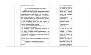 Primer bloque de preguntas.
- ¿Por qué esa que han dibujado es su familia?
- ¿Quiénes están presentes?
Lo esperado con estas preguntas es que los estudiantes
establezcan las relaciones de parentesco entre los
diferentes miembros de la familia: ―Este es mi papá…
está es mi mamá…. esta es mi hermana…‖. Es probable
que, además de presentar la relación de parentesco, el
niño diga los nombres, en caso contrario el maestro
puede preguntar ¿Cómo se llama?
Se pide al estudiante anotar bajo cada miembro el
parentesco y el nombre. Si faltaran otros miembros por
identificar el maestro puede preguntar
¿Forman parte de la familia los tíos, primos…?
¿Por qué no los hemos dibujado?
Las respuestas a estas interrogantes permitirán al
docente comentar qué es la familia.
Para concluir la ronda, el maestro puede dar lectura a la
poesía ―Tío‖ (que se encuentra en el banco de recursos)
y concluir con el nombre de los tíos de los niños, tal
como hace el autor del texto.
Segundo bloque de preguntas (se trabaja con el mismo
dibujo)
- ¿Dónde está la familia que han dibujado?
- ¿Qué hacen en el dibujo los miembros de la
familia?
es una técnica informal
de evaluación (excepto si
se aplica una lista de
cotejo y escala o un
registro, etc.) a través de
la cual el docente puede
percibir las habilidades
conceptuales,
procedimentales y
actitudinales del
estudiante sin que este
se sienta evaluado.
Cuestionamientos o
prueba oral.
A partir de dos, tres
preguntas cortas y
precisas el maestro
puede realizar un control
sobre el proceso de
construcción del
conocimiento de los
alumnos. Se sugiere que
las preguntas sean
realizadas al grupo, de
manera abierta, y que la
participación se organice
desde la coordinación del
 