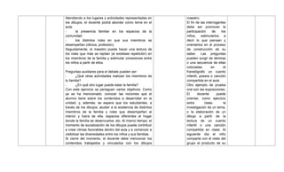 Atendiendo a los lugares y actividades representadas en
los dibujos, el docente podrá abordar como tema en el
aula:
- la presencia familiar en los espacios de la
comunidad
- los distintos roles en que sus miembros se
desempeñan (oficios, profesión).
Seguidamente, el maestro puede hacer una lectura de
los roles que más se repitan (si existiese repetición) en
los miembros de la familia y estimular conexiones entre
los niños a partir de ellos.
Preguntas auxiliares para el debate pueden ser:
- ¿Qué otras actividades realizan los miembros de
tu familia?
- ¿En qué otro lugar puede estar la familia?
Con este ejercicio se persiguen varios objetivos. Como
ya se ha mencionado, conocer las nociones que el
alumno tiene sobre los contenidos a desarrollar en la
unidad; y, además, se espera que los estudiantes, a
través de los dibujos, aludan a la existencia de distintos
miembros de la familia y roles que desempeñan al
interior y fuera de ella, espacios diferentes al hogar
donde la familia se desenvuelve, etc. Al mismo tiempo, el
momento de socialización de los dibujos puede contribuir
a crear climas favorables dentro del aula y a comenzar a
visibilizar las diversidades entre los niños y sus familias.
Al cierre del momento, el docente debe mencionar los
contenidos trabajados y vincularlos con los dibujos
maestro.
El fin de las interrogantes
debe ser promover la
participación de los
niños, estimularlos a
decir lo que piensan y
orientarlos en el proceso
de construcción de su
saber. Las preguntas
pueden surgir de láminas
o una secuencia de ellas
colocadas en el
franelógrafo un cuento
infantil, poesía o canción
compartida en el aula.
Otro ejemplo de prueba
oral son las exposiciones.
El docente puede
orientar, como ejercicio
extra clase, la
investigación de un tema,
o la elaboración de un
dibujo a partir de la
lectura de un cuento
infantil o una canción
compartida en clase. Al
siguiente día el niño
comparte con el resto del
grupo el producto de su
 