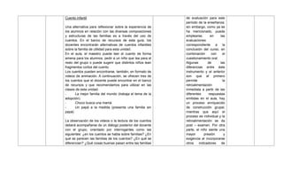 Cuento infantil
Una alternativa para reflexionar sobre la experiencia de
los alumnos en relación con las diversas composiciones
y estructuras de las familias es a través del uso de
cuentos. En el banco de recursos de esta guía, los
docentes encontrarán alternativas de cuentos infantiles
sobre la familia de utilidad para esta unidad.
En el aula, el maestro puede leer el cuento de forma
amena para los alumnos, pedir a un niño que lea para el
resto del grupo o puede sugerir que distintos niños lean
fragmentos cortos del cuento.
Los cuentos pueden encontrarse, también, en formato de
videos de animación. A continuación, se ofrecen tres de
los cuentos que el docente puede encontrar en el banco
de recursos y que recomendamos para utilizar en las
clases de esta unidad.
- La mejor familia del mundo (trabaja el tema de la
adopción)
- Choco busca una mamá
- Un papá a la medida (presenta una familia sin
papá)
La observación de los videos o la lectura de los cuentos
deberá acompañarse de un diálogo posterior del docente
con el grupo, orientado por interrogantes como las
siguientes: ¿en los cuentos se habla sobre familias? ¿En
qué se parecen las familias de los cuentos? ¿En qué se
diferencian? ¿Qué cosas buenas pasan entre las familias
de evaluación para este
período de la enseñanza;
sin embargo, como ya se
ha mencionado, puede
emplearse, en las
evaluaciones
correspondiente a la
conclusión del curso, en
combinación con el
cuestionamiento oral.
Algunas de las
diferencias entre éste
instrumento y el anterior
son que el primero
permite la
retroalimentación
inmediata a partir de las
diferentes respuestas
emitidas en el aula, hay
un proceso enriquecido
de construcción grupal,
mientras que aquí el
proceso es individual y la
retroalimentación se da
post – examen. Por otra
parte, el niño siente una
mayor presión y
exigencia al incorporarse
otros indicadores de
 