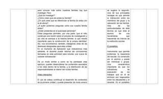 para conocer más sobre nuestras familias hay que
investigar. Pero:
¿Qué es investigar?
¿Cómo creen que era antes su familia?
¿En qué crees que se diferencian la familia de antes con
la de ahora?
¿A quién podemos preguntar cómo era nuestra familia
antes?
¿Están presentes en el aula esas personas?
Estas preguntas permiten, por una parte, que el niño
construya una noción sobre el proceso de investigación y
por otra se acerque a la historia familiar, lo que resulta
importante para la construcción de la propia identidad.
Así, nos encontramos, también, trabajando otras de las
destrezas designadas para esta unidad.
En el momento de Aplicación que indicaremos más
adelante, el docente puede retomar las conclusiones
derivadas en esta actividad para orientar una nueva de
carácter extraescolar.
De un modo similar a como se ha planteado este
ejercicio, pueden desarrollarse los contenidos asociados
a los roles dentro de la familia, y la distribución de las
responsabilidades al interior del núcleo familiar.
Video interactivo
El uso de videos contribuye al desarrollo de contenidos
de la primera unidad, y puede presentar de modo ameno
se sugiere lo segundo.
Una de sus principales
ventajas es que permite
la interacción entre los
miembros del grupo y la
valoración de los hechos.
Otra de las
particularidades de ésta
técnica es que dota al
alumno de una
herramienta que
trasciende los marcos de
la institución escolar.
El portafolio:
Instrumento que permite
evidenciar la trayectoria
del escolar. Es construido
por el alumno y puede
ser individual o grupal.
Una característica
importante es que los
indicadores de
evaluación de los
trabajos que en él se
archivan son negociados
entre los estudiantes y el
docente. En el portafolio
 