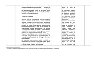 9
En el banco de recursos los docentes cuentan con textos y videos sobre este tema en el apartado dedicado a la continuidad de su formación.
interpretación de las láminas presentadas, la
contestación a las preguntas realizadas y la utilización de
cuentos y videos sobre diversos tipos de familia y sobre
las responsabilidades al interior de la familia). Ahora,
proponemos profundizar en los niveles de análisis y
acercarse a la conceptualización.
Trabajo con imágenes
Haciendo uso del franelógrafo el docente coloca dos
grupos de láminas que ilustrarán a familias realizando
tareas en el hogar. El primero debe reflejar la disparidad
de la carga en las tareas y el segundo la distribución
equitativa del trabajo. (En el banco de recursos pueden
encontrarse sugerencias). A partir de las imágenes, el
docente puede preguntar a los alumnos: ¿La ―actividad
X‖ solo puede hacerla la mamá?, ¿podría hacerlo,
también otro miembro de la familia?, ¿podrían ustedes
colaborar con esas actividades dentro del hogar?
Es sumamente útil que el docente pueda, también, hacer
la siguiente pregunta para el caso de las imágenes de las
mujeres/madres haciendo tareas del hogar: ¿La mamá
está trabajando?
Las respuestas a las preguntas, bajo la orientación del
maestro, podrán contribuir a construir en el aula la idea
de que el trabajo doméstico es también un trabajo, y que
el trabajo no solo se realiza fuera del hogar9
.
los miembros de la
familia, así como la
participación de ésta en
la comunidad pueden
montarse dos rincones
de exposición utilizando
los materiales obtenidos
en la orientación inicial y
que fueron guardados en
―El portafolio‖.
El proceso de evaluación
está presente en todo
momento de la clase.
Antes de socializar el
nuevo contenido el
maestro realiza una
evaluación diagnóstica,
predictiva que le permite
orientar y adaptar la
metodología pensada.
Durante el proceso de
desarrollo de la clase, el
docente se centra en el
proceso de aprendizaje y
realiza un tipo de
evaluación más formativa
con el propósito de
 